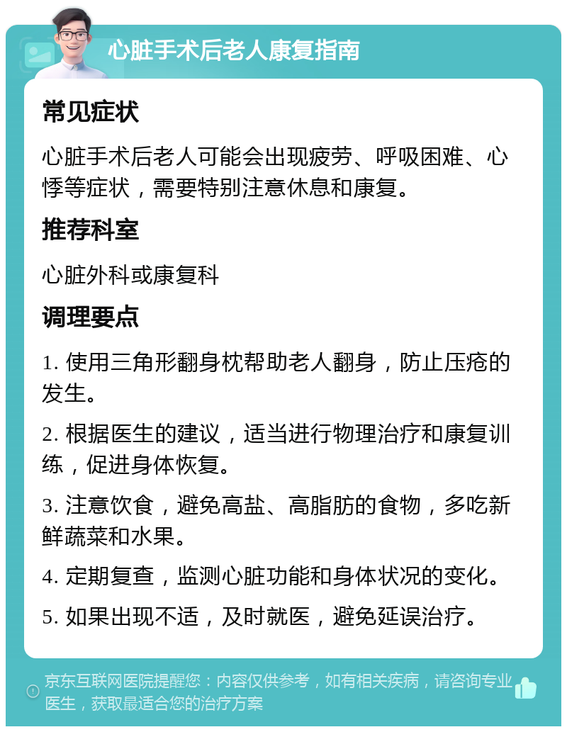 心脏手术后老人康复指南 常见症状 心脏手术后老人可能会出现疲劳、呼吸困难、心悸等症状，需要特别注意休息和康复。 推荐科室 心脏外科或康复科 调理要点 1. 使用三角形翻身枕帮助老人翻身，防止压疮的发生。 2. 根据医生的建议，适当进行物理治疗和康复训练，促进身体恢复。 3. 注意饮食，避免高盐、高脂肪的食物，多吃新鲜蔬菜和水果。 4. 定期复查，监测心脏功能和身体状况的变化。 5. 如果出现不适，及时就医，避免延误治疗。