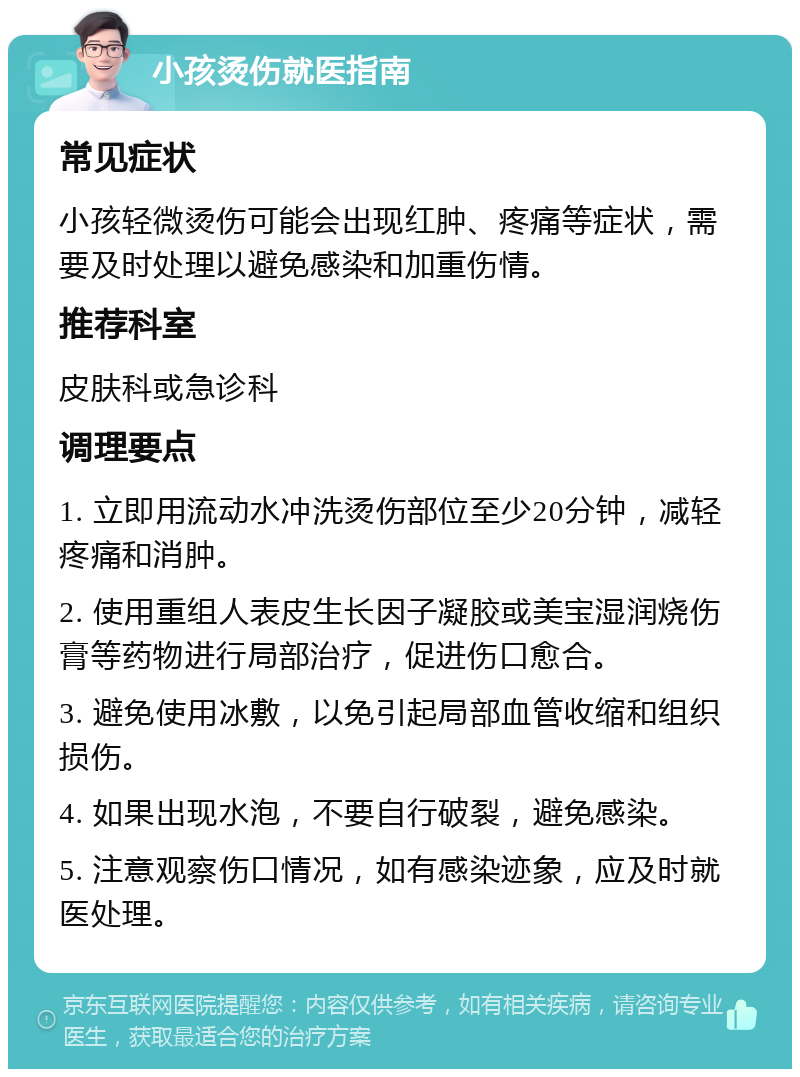 小孩烫伤就医指南 常见症状 小孩轻微烫伤可能会出现红肿、疼痛等症状，需要及时处理以避免感染和加重伤情。 推荐科室 皮肤科或急诊科 调理要点 1. 立即用流动水冲洗烫伤部位至少20分钟，减轻疼痛和消肿。 2. 使用重组人表皮生长因子凝胶或美宝湿润烧伤膏等药物进行局部治疗，促进伤口愈合。 3. 避免使用冰敷，以免引起局部血管收缩和组织损伤。 4. 如果出现水泡，不要自行破裂，避免感染。 5. 注意观察伤口情况，如有感染迹象，应及时就医处理。