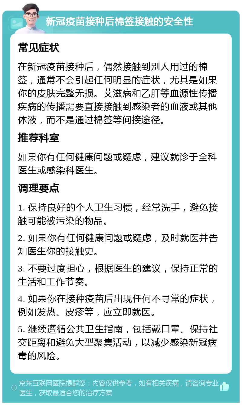 新冠疫苗接种后棉签接触的安全性 常见症状 在新冠疫苗接种后，偶然接触到别人用过的棉签，通常不会引起任何明显的症状，尤其是如果你的皮肤完整无损。艾滋病和乙肝等血源性传播疾病的传播需要直接接触到感染者的血液或其他体液，而不是通过棉签等间接途径。 推荐科室 如果你有任何健康问题或疑虑，建议就诊于全科医生或感染科医生。 调理要点 1. 保持良好的个人卫生习惯，经常洗手，避免接触可能被污染的物品。 2. 如果你有任何健康问题或疑虑，及时就医并告知医生你的接触史。 3. 不要过度担心，根据医生的建议，保持正常的生活和工作节奏。 4. 如果你在接种疫苗后出现任何不寻常的症状，例如发热、皮疹等，应立即就医。 5. 继续遵循公共卫生指南，包括戴口罩、保持社交距离和避免大型聚集活动，以减少感染新冠病毒的风险。