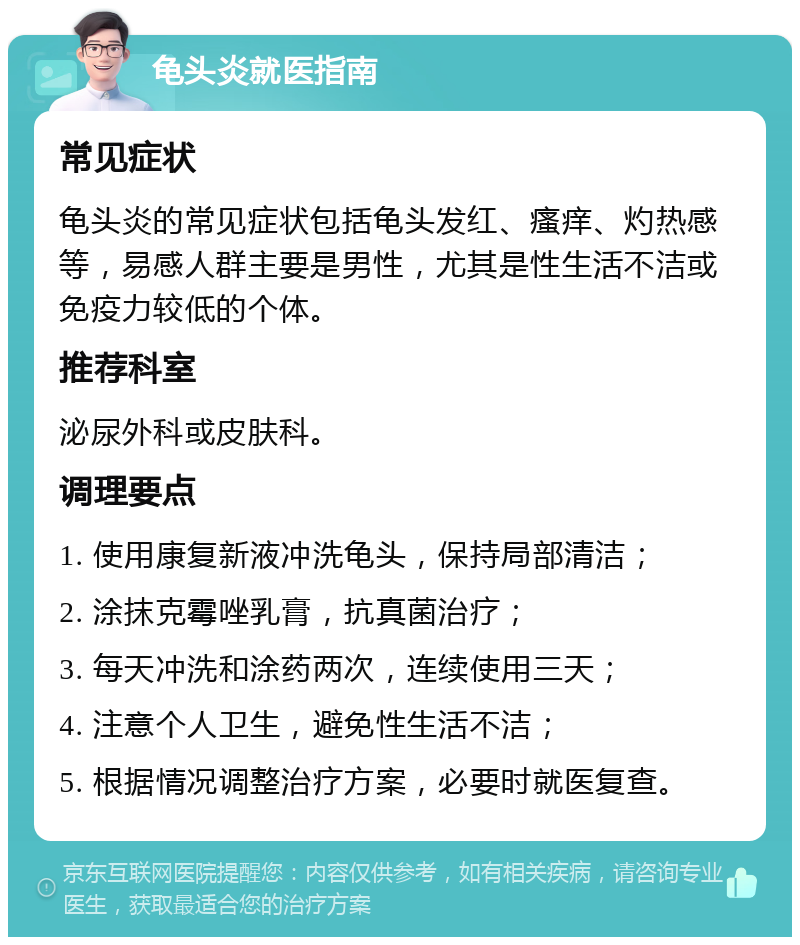 龟头炎就医指南 常见症状 龟头炎的常见症状包括龟头发红、瘙痒、灼热感等，易感人群主要是男性，尤其是性生活不洁或免疫力较低的个体。 推荐科室 泌尿外科或皮肤科。 调理要点 1. 使用康复新液冲洗龟头，保持局部清洁； 2. 涂抹克霉唑乳膏，抗真菌治疗； 3. 每天冲洗和涂药两次，连续使用三天； 4. 注意个人卫生，避免性生活不洁； 5. 根据情况调整治疗方案，必要时就医复查。