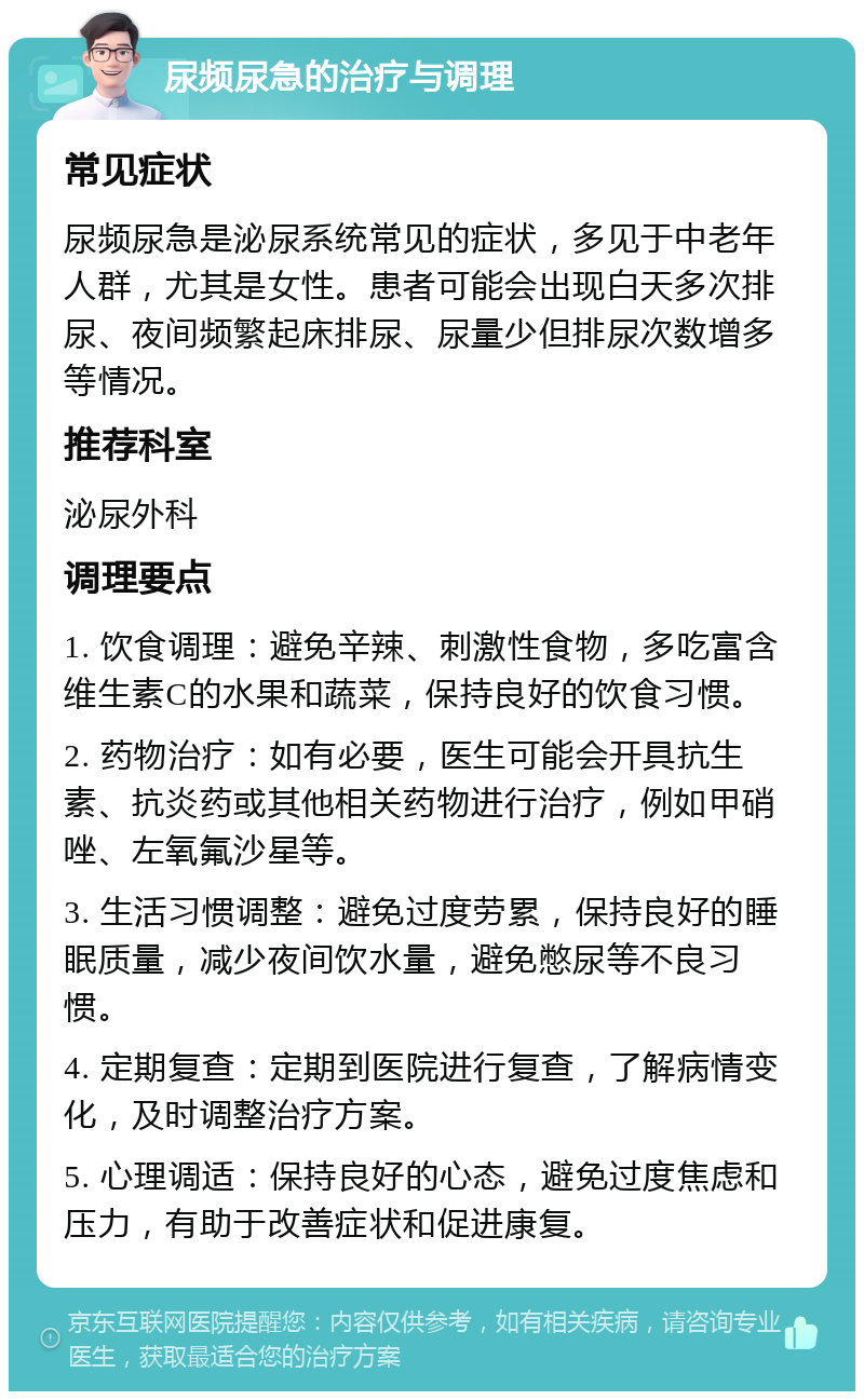 尿频尿急的治疗与调理 常见症状 尿频尿急是泌尿系统常见的症状，多见于中老年人群，尤其是女性。患者可能会出现白天多次排尿、夜间频繁起床排尿、尿量少但排尿次数增多等情况。 推荐科室 泌尿外科 调理要点 1. 饮食调理：避免辛辣、刺激性食物，多吃富含维生素C的水果和蔬菜，保持良好的饮食习惯。 2. 药物治疗：如有必要，医生可能会开具抗生素、抗炎药或其他相关药物进行治疗，例如甲硝唑、左氧氟沙星等。 3. 生活习惯调整：避免过度劳累，保持良好的睡眠质量，减少夜间饮水量，避免憋尿等不良习惯。 4. 定期复查：定期到医院进行复查，了解病情变化，及时调整治疗方案。 5. 心理调适：保持良好的心态，避免过度焦虑和压力，有助于改善症状和促进康复。