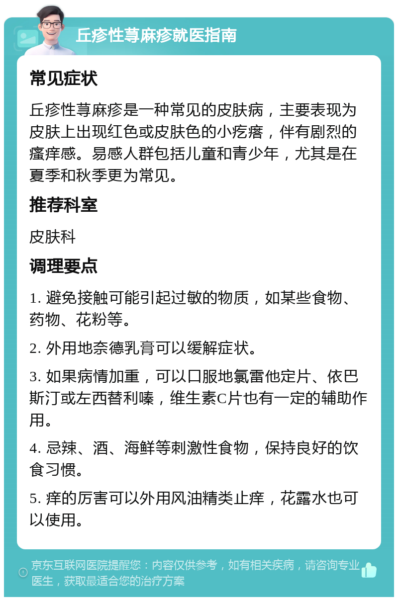 丘疹性荨麻疹就医指南 常见症状 丘疹性荨麻疹是一种常见的皮肤病，主要表现为皮肤上出现红色或皮肤色的小疙瘩，伴有剧烈的瘙痒感。易感人群包括儿童和青少年，尤其是在夏季和秋季更为常见。 推荐科室 皮肤科 调理要点 1. 避免接触可能引起过敏的物质，如某些食物、药物、花粉等。 2. 外用地奈德乳膏可以缓解症状。 3. 如果病情加重，可以口服地氯雷他定片、依巴斯汀或左西替利嗪，维生素C片也有一定的辅助作用。 4. 忌辣、酒、海鲜等刺激性食物，保持良好的饮食习惯。 5. 痒的厉害可以外用风油精类止痒，花露水也可以使用。