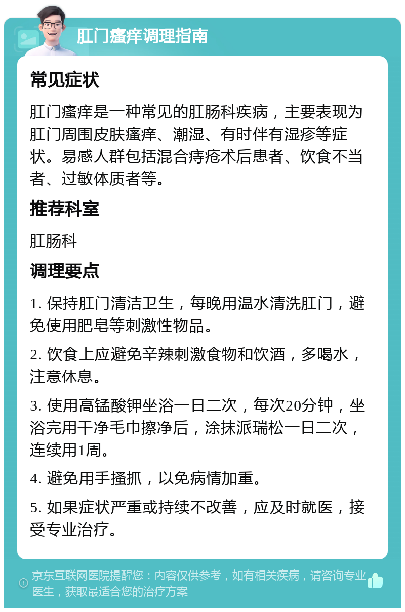 肛门瘙痒调理指南 常见症状 肛门瘙痒是一种常见的肛肠科疾病，主要表现为肛门周围皮肤瘙痒、潮湿、有时伴有湿疹等症状。易感人群包括混合痔疮术后患者、饮食不当者、过敏体质者等。 推荐科室 肛肠科 调理要点 1. 保持肛门清洁卫生，每晚用温水清洗肛门，避免使用肥皂等刺激性物品。 2. 饮食上应避免辛辣刺激食物和饮酒，多喝水，注意休息。 3. 使用高锰酸钾坐浴一日二次，每次20分钟，坐浴完用干净毛巾擦净后，涂抹派瑞松一日二次，连续用1周。 4. 避免用手搔抓，以免病情加重。 5. 如果症状严重或持续不改善，应及时就医，接受专业治疗。