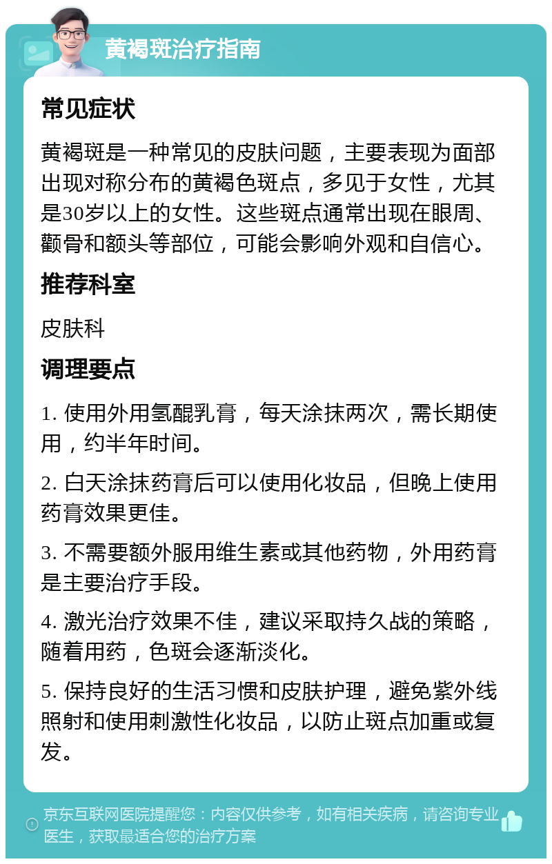 黄褐斑治疗指南 常见症状 黄褐斑是一种常见的皮肤问题，主要表现为面部出现对称分布的黄褐色斑点，多见于女性，尤其是30岁以上的女性。这些斑点通常出现在眼周、颧骨和额头等部位，可能会影响外观和自信心。 推荐科室 皮肤科 调理要点 1. 使用外用氢醌乳膏，每天涂抹两次，需长期使用，约半年时间。 2. 白天涂抹药膏后可以使用化妆品，但晚上使用药膏效果更佳。 3. 不需要额外服用维生素或其他药物，外用药膏是主要治疗手段。 4. 激光治疗效果不佳，建议采取持久战的策略，随着用药，色斑会逐渐淡化。 5. 保持良好的生活习惯和皮肤护理，避免紫外线照射和使用刺激性化妆品，以防止斑点加重或复发。