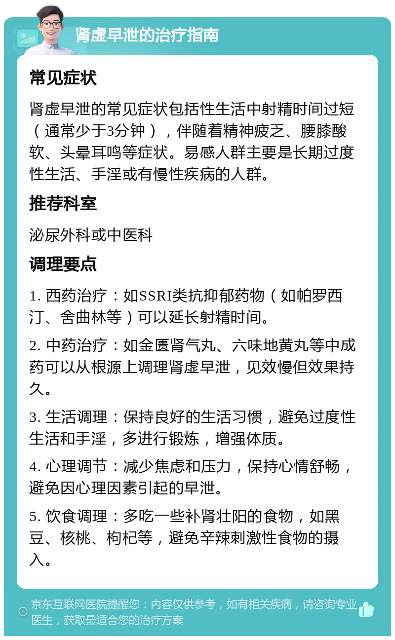 肾虚早泄的治疗指南 常见症状 肾虚早泄的常见症状包括性生活中射精时间过短（通常少于3分钟），伴随着精神疲乏、腰膝酸软、头晕耳鸣等症状。易感人群主要是长期过度性生活、手淫或有慢性疾病的人群。 推荐科室 泌尿外科或中医科 调理要点 1. 西药治疗：如SSRI类抗抑郁药物（如帕罗西汀、舍曲林等）可以延长射精时间。 2. 中药治疗：如金匮肾气丸、六味地黄丸等中成药可以从根源上调理肾虚早泄，见效慢但效果持久。 3. 生活调理：保持良好的生活习惯，避免过度性生活和手淫，多进行锻炼，增强体质。 4. 心理调节：减少焦虑和压力，保持心情舒畅，避免因心理因素引起的早泄。 5. 饮食调理：多吃一些补肾壮阳的食物，如黑豆、核桃、枸杞等，避免辛辣刺激性食物的摄入。