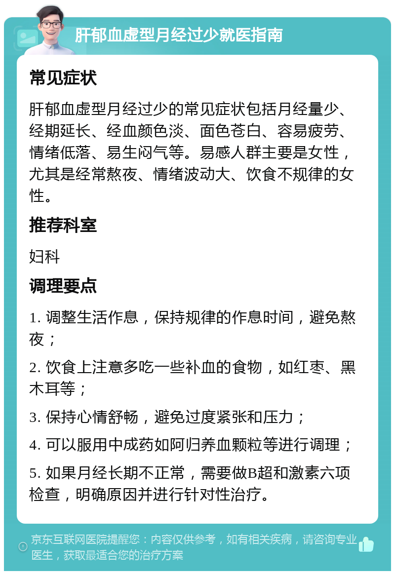 肝郁血虚型月经过少就医指南 常见症状 肝郁血虚型月经过少的常见症状包括月经量少、经期延长、经血颜色淡、面色苍白、容易疲劳、情绪低落、易生闷气等。易感人群主要是女性，尤其是经常熬夜、情绪波动大、饮食不规律的女性。 推荐科室 妇科 调理要点 1. 调整生活作息，保持规律的作息时间，避免熬夜； 2. 饮食上注意多吃一些补血的食物，如红枣、黑木耳等； 3. 保持心情舒畅，避免过度紧张和压力； 4. 可以服用中成药如阿归养血颗粒等进行调理； 5. 如果月经长期不正常，需要做B超和激素六项检查，明确原因并进行针对性治疗。