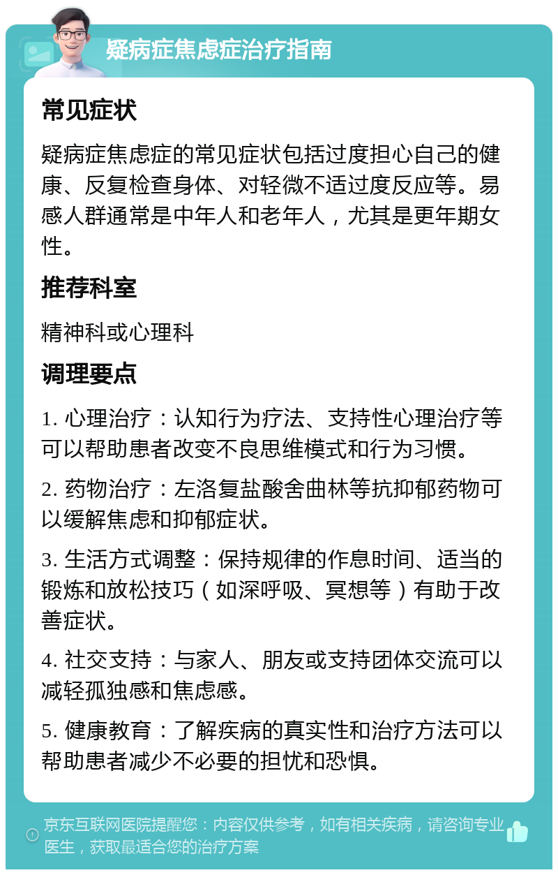 疑病症焦虑症治疗指南 常见症状 疑病症焦虑症的常见症状包括过度担心自己的健康、反复检查身体、对轻微不适过度反应等。易感人群通常是中年人和老年人，尤其是更年期女性。 推荐科室 精神科或心理科 调理要点 1. 心理治疗：认知行为疗法、支持性心理治疗等可以帮助患者改变不良思维模式和行为习惯。 2. 药物治疗：左洛复盐酸舍曲林等抗抑郁药物可以缓解焦虑和抑郁症状。 3. 生活方式调整：保持规律的作息时间、适当的锻炼和放松技巧（如深呼吸、冥想等）有助于改善症状。 4. 社交支持：与家人、朋友或支持团体交流可以减轻孤独感和焦虑感。 5. 健康教育：了解疾病的真实性和治疗方法可以帮助患者减少不必要的担忧和恐惧。