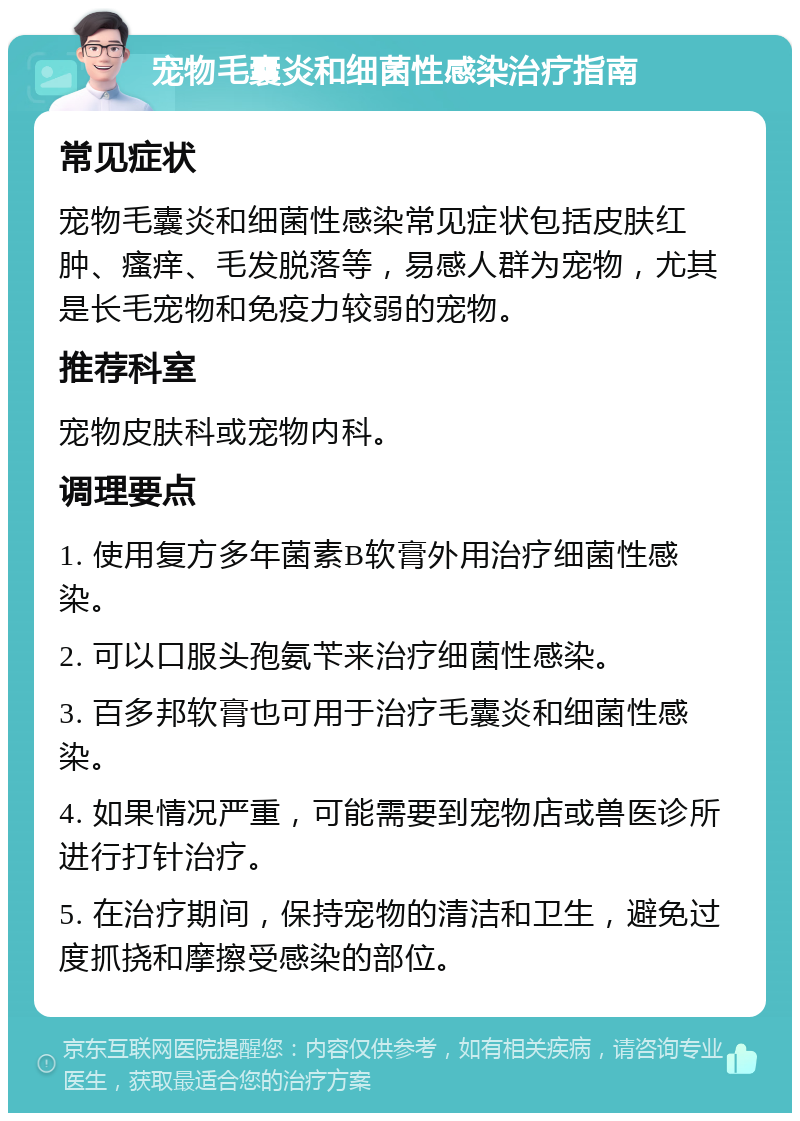 宠物毛囊炎和细菌性感染治疗指南 常见症状 宠物毛囊炎和细菌性感染常见症状包括皮肤红肿、瘙痒、毛发脱落等，易感人群为宠物，尤其是长毛宠物和免疫力较弱的宠物。 推荐科室 宠物皮肤科或宠物内科。 调理要点 1. 使用复方多年菌素B软膏外用治疗细菌性感染。 2. 可以口服头孢氨苄来治疗细菌性感染。 3. 百多邦软膏也可用于治疗毛囊炎和细菌性感染。 4. 如果情况严重，可能需要到宠物店或兽医诊所进行打针治疗。 5. 在治疗期间，保持宠物的清洁和卫生，避免过度抓挠和摩擦受感染的部位。