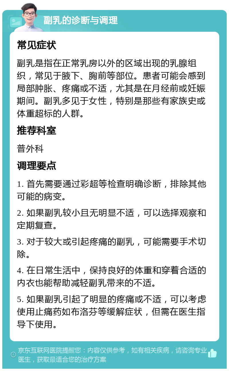 副乳的诊断与调理 常见症状 副乳是指在正常乳房以外的区域出现的乳腺组织，常见于腋下、胸前等部位。患者可能会感到局部肿胀、疼痛或不适，尤其是在月经前或妊娠期间。副乳多见于女性，特别是那些有家族史或体重超标的人群。 推荐科室 普外科 调理要点 1. 首先需要通过彩超等检查明确诊断，排除其他可能的病变。 2. 如果副乳较小且无明显不适，可以选择观察和定期复查。 3. 对于较大或引起疼痛的副乳，可能需要手术切除。 4. 在日常生活中，保持良好的体重和穿着合适的内衣也能帮助减轻副乳带来的不适。 5. 如果副乳引起了明显的疼痛或不适，可以考虑使用止痛药如布洛芬等缓解症状，但需在医生指导下使用。