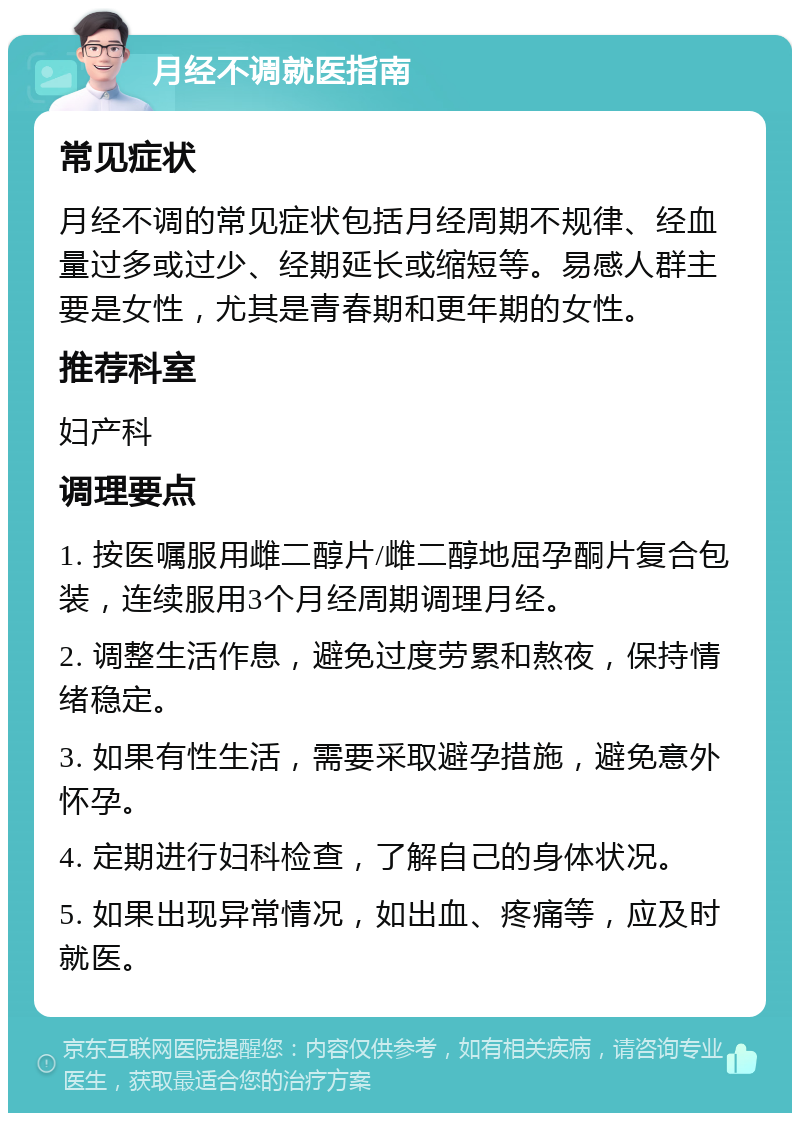 月经不调就医指南 常见症状 月经不调的常见症状包括月经周期不规律、经血量过多或过少、经期延长或缩短等。易感人群主要是女性，尤其是青春期和更年期的女性。 推荐科室 妇产科 调理要点 1. 按医嘱服用雌二醇片/雌二醇地屈孕酮片复合包装，连续服用3个月经周期调理月经。 2. 调整生活作息，避免过度劳累和熬夜，保持情绪稳定。 3. 如果有性生活，需要采取避孕措施，避免意外怀孕。 4. 定期进行妇科检查，了解自己的身体状况。 5. 如果出现异常情况，如出血、疼痛等，应及时就医。