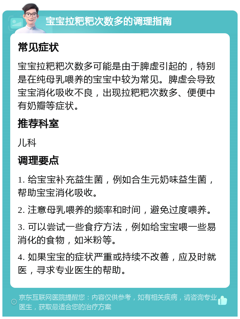 宝宝拉粑粑次数多的调理指南 常见症状 宝宝拉粑粑次数多可能是由于脾虚引起的，特别是在纯母乳喂养的宝宝中较为常见。脾虚会导致宝宝消化吸收不良，出现拉粑粑次数多、便便中有奶瓣等症状。 推荐科室 儿科 调理要点 1. 给宝宝补充益生菌，例如合生元奶味益生菌，帮助宝宝消化吸收。 2. 注意母乳喂养的频率和时间，避免过度喂养。 3. 可以尝试一些食疗方法，例如给宝宝喂一些易消化的食物，如米粉等。 4. 如果宝宝的症状严重或持续不改善，应及时就医，寻求专业医生的帮助。