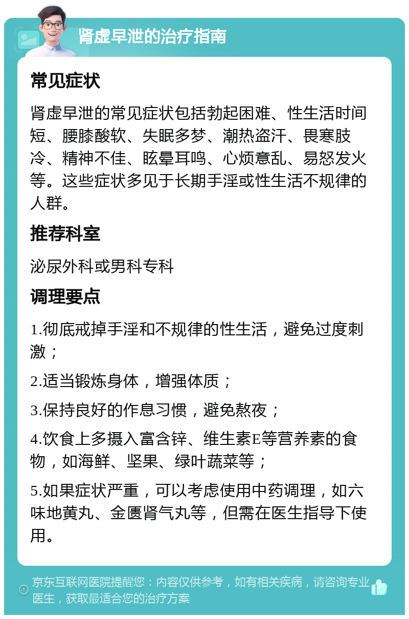 肾虚早泄的治疗指南 常见症状 肾虚早泄的常见症状包括勃起困难、性生活时间短、腰膝酸软、失眠多梦、潮热盗汗、畏寒肢冷、精神不佳、眩晕耳鸣、心烦意乱、易怒发火等。这些症状多见于长期手淫或性生活不规律的人群。 推荐科室 泌尿外科或男科专科 调理要点 1.彻底戒掉手淫和不规律的性生活，避免过度刺激； 2.适当锻炼身体，增强体质； 3.保持良好的作息习惯，避免熬夜； 4.饮食上多摄入富含锌、维生素E等营养素的食物，如海鲜、坚果、绿叶蔬菜等； 5.如果症状严重，可以考虑使用中药调理，如六味地黄丸、金匮肾气丸等，但需在医生指导下使用。