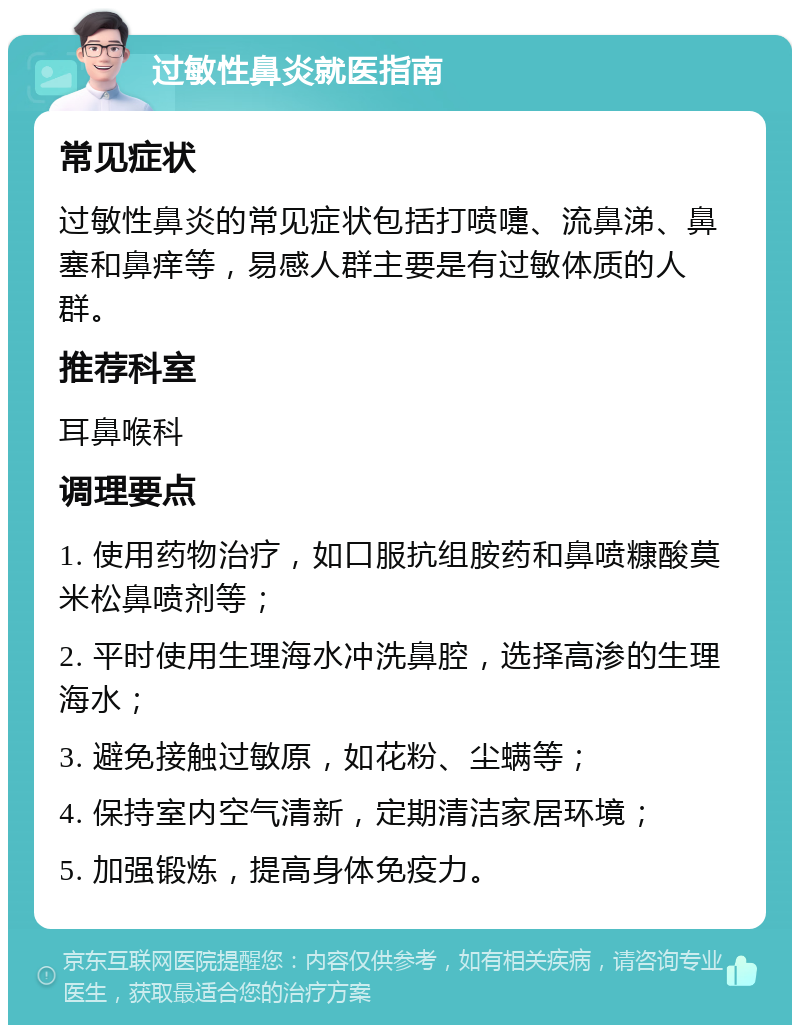 过敏性鼻炎就医指南 常见症状 过敏性鼻炎的常见症状包括打喷嚏、流鼻涕、鼻塞和鼻痒等，易感人群主要是有过敏体质的人群。 推荐科室 耳鼻喉科 调理要点 1. 使用药物治疗，如口服抗组胺药和鼻喷糠酸莫米松鼻喷剂等； 2. 平时使用生理海水冲洗鼻腔，选择高渗的生理海水； 3. 避免接触过敏原，如花粉、尘螨等； 4. 保持室内空气清新，定期清洁家居环境； 5. 加强锻炼，提高身体免疫力。