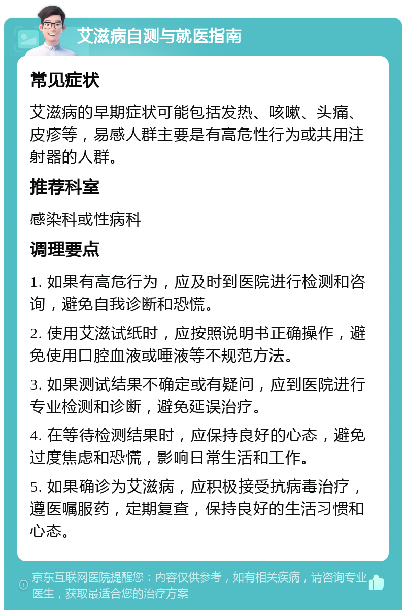 艾滋病自测与就医指南 常见症状 艾滋病的早期症状可能包括发热、咳嗽、头痛、皮疹等，易感人群主要是有高危性行为或共用注射器的人群。 推荐科室 感染科或性病科 调理要点 1. 如果有高危行为，应及时到医院进行检测和咨询，避免自我诊断和恐慌。 2. 使用艾滋试纸时，应按照说明书正确操作，避免使用口腔血液或唾液等不规范方法。 3. 如果测试结果不确定或有疑问，应到医院进行专业检测和诊断，避免延误治疗。 4. 在等待检测结果时，应保持良好的心态，避免过度焦虑和恐慌，影响日常生活和工作。 5. 如果确诊为艾滋病，应积极接受抗病毒治疗，遵医嘱服药，定期复查，保持良好的生活习惯和心态。