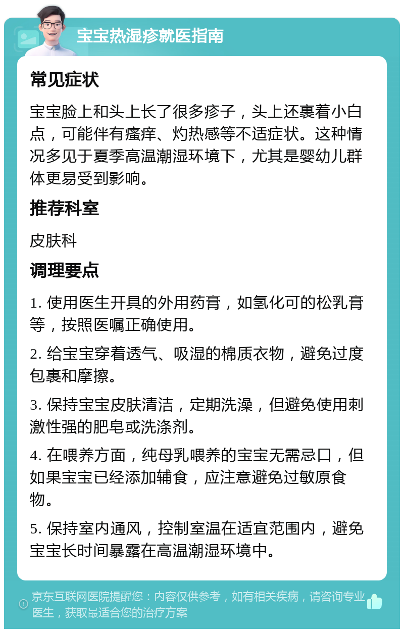 宝宝热湿疹就医指南 常见症状 宝宝脸上和头上长了很多疹子，头上还裹着小白点，可能伴有瘙痒、灼热感等不适症状。这种情况多见于夏季高温潮湿环境下，尤其是婴幼儿群体更易受到影响。 推荐科室 皮肤科 调理要点 1. 使用医生开具的外用药膏，如氢化可的松乳膏等，按照医嘱正确使用。 2. 给宝宝穿着透气、吸湿的棉质衣物，避免过度包裹和摩擦。 3. 保持宝宝皮肤清洁，定期洗澡，但避免使用刺激性强的肥皂或洗涤剂。 4. 在喂养方面，纯母乳喂养的宝宝无需忌口，但如果宝宝已经添加辅食，应注意避免过敏原食物。 5. 保持室内通风，控制室温在适宜范围内，避免宝宝长时间暴露在高温潮湿环境中。