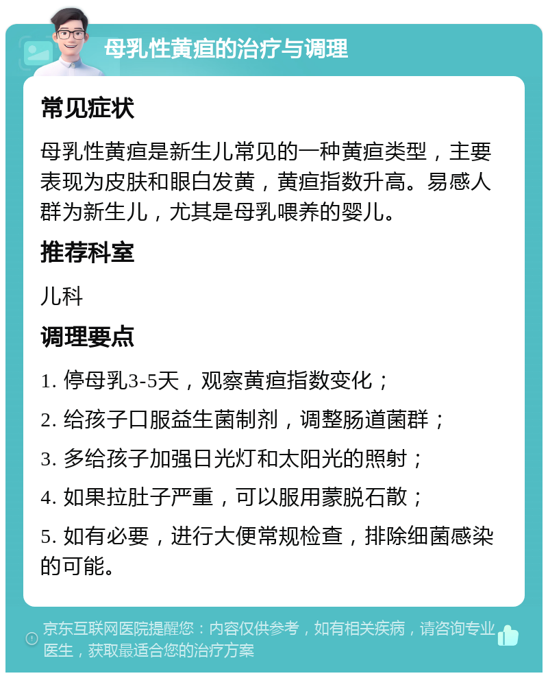 母乳性黄疸的治疗与调理 常见症状 母乳性黄疸是新生儿常见的一种黄疸类型，主要表现为皮肤和眼白发黄，黄疸指数升高。易感人群为新生儿，尤其是母乳喂养的婴儿。 推荐科室 儿科 调理要点 1. 停母乳3-5天，观察黄疸指数变化； 2. 给孩子口服益生菌制剂，调整肠道菌群； 3. 多给孩子加强日光灯和太阳光的照射； 4. 如果拉肚子严重，可以服用蒙脱石散； 5. 如有必要，进行大便常规检查，排除细菌感染的可能。