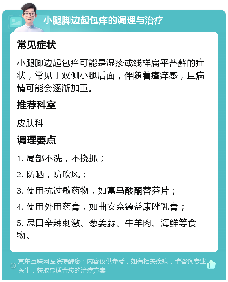 小腿脚边起包痒的调理与治疗 常见症状 小腿脚边起包痒可能是湿疹或线样扁平苔藓的症状，常见于双侧小腿后面，伴随着瘙痒感，且病情可能会逐渐加重。 推荐科室 皮肤科 调理要点 1. 局部不洗，不挠抓； 2. 防晒，防吹风； 3. 使用抗过敏药物，如富马酸酮替芬片； 4. 使用外用药膏，如曲安奈德益康唑乳膏； 5. 忌口辛辣刺激、葱姜蒜、牛羊肉、海鲜等食物。