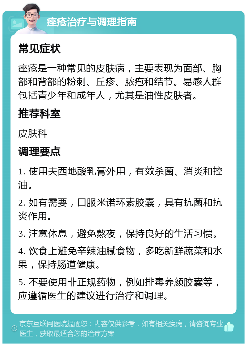 痤疮治疗与调理指南 常见症状 痤疮是一种常见的皮肤病，主要表现为面部、胸部和背部的粉刺、丘疹、脓疱和结节。易感人群包括青少年和成年人，尤其是油性皮肤者。 推荐科室 皮肤科 调理要点 1. 使用夫西地酸乳膏外用，有效杀菌、消炎和控油。 2. 如有需要，口服米诺环素胶囊，具有抗菌和抗炎作用。 3. 注意休息，避免熬夜，保持良好的生活习惯。 4. 饮食上避免辛辣油腻食物，多吃新鲜蔬菜和水果，保持肠道健康。 5. 不要使用非正规药物，例如排毒养颜胶囊等，应遵循医生的建议进行治疗和调理。