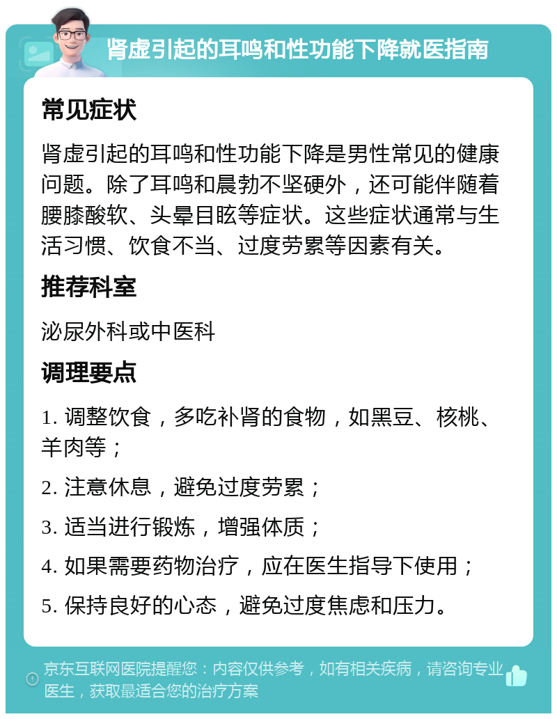 肾虚引起的耳鸣和性功能下降就医指南 常见症状 肾虚引起的耳鸣和性功能下降是男性常见的健康问题。除了耳鸣和晨勃不坚硬外，还可能伴随着腰膝酸软、头晕目眩等症状。这些症状通常与生活习惯、饮食不当、过度劳累等因素有关。 推荐科室 泌尿外科或中医科 调理要点 1. 调整饮食，多吃补肾的食物，如黑豆、核桃、羊肉等； 2. 注意休息，避免过度劳累； 3. 适当进行锻炼，增强体质； 4. 如果需要药物治疗，应在医生指导下使用； 5. 保持良好的心态，避免过度焦虑和压力。