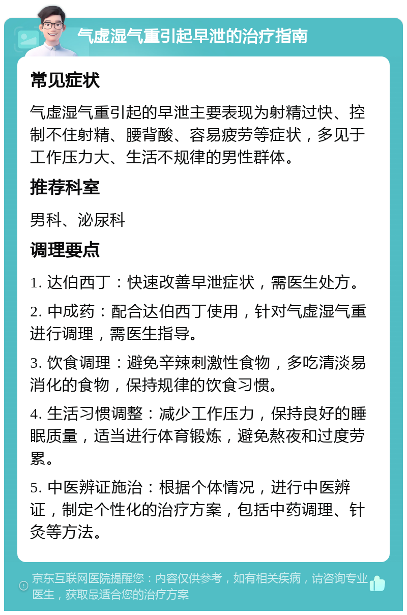 气虚湿气重引起早泄的治疗指南 常见症状 气虚湿气重引起的早泄主要表现为射精过快、控制不住射精、腰背酸、容易疲劳等症状，多见于工作压力大、生活不规律的男性群体。 推荐科室 男科、泌尿科 调理要点 1. 达伯西丁：快速改善早泄症状，需医生处方。 2. 中成药：配合达伯西丁使用，针对气虚湿气重进行调理，需医生指导。 3. 饮食调理：避免辛辣刺激性食物，多吃清淡易消化的食物，保持规律的饮食习惯。 4. 生活习惯调整：减少工作压力，保持良好的睡眠质量，适当进行体育锻炼，避免熬夜和过度劳累。 5. 中医辨证施治：根据个体情况，进行中医辨证，制定个性化的治疗方案，包括中药调理、针灸等方法。