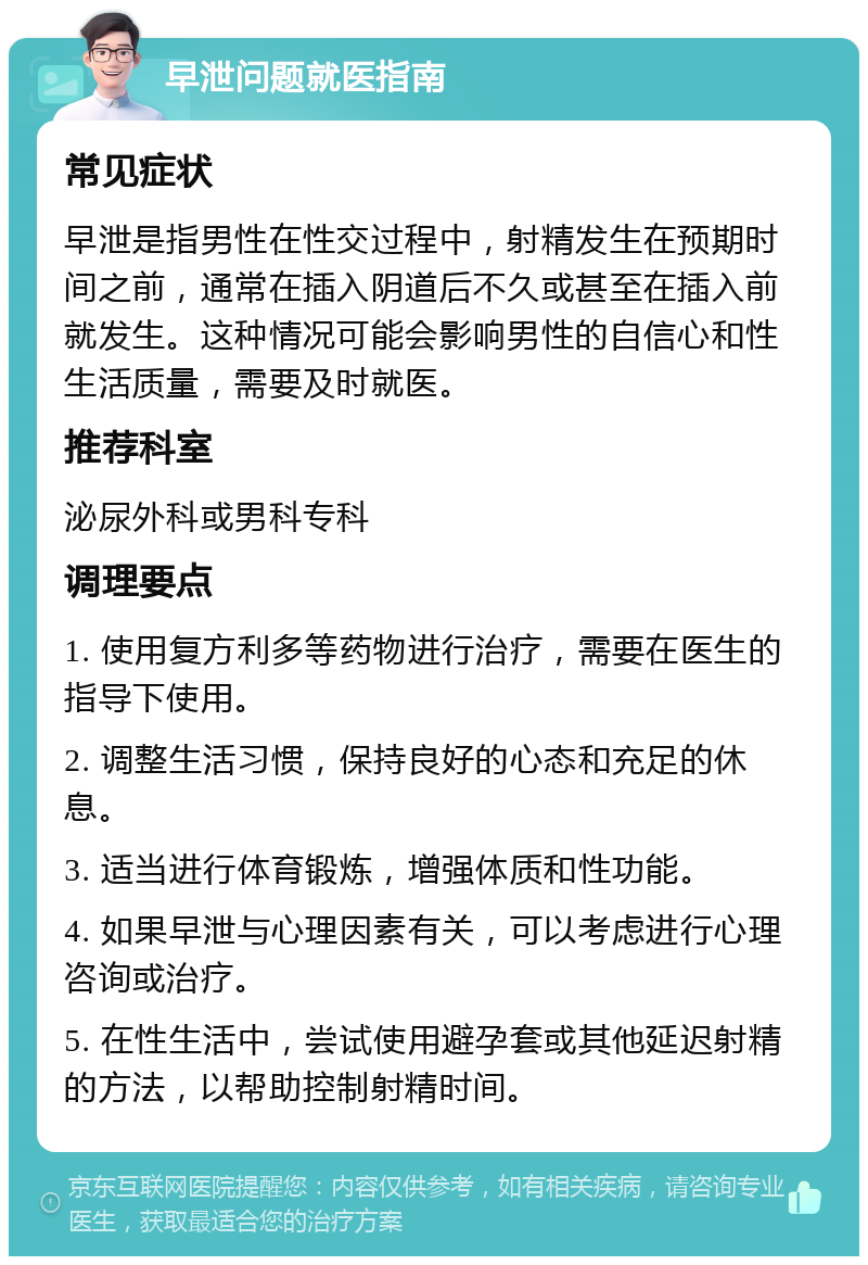 早泄问题就医指南 常见症状 早泄是指男性在性交过程中，射精发生在预期时间之前，通常在插入阴道后不久或甚至在插入前就发生。这种情况可能会影响男性的自信心和性生活质量，需要及时就医。 推荐科室 泌尿外科或男科专科 调理要点 1. 使用复方利多等药物进行治疗，需要在医生的指导下使用。 2. 调整生活习惯，保持良好的心态和充足的休息。 3. 适当进行体育锻炼，增强体质和性功能。 4. 如果早泄与心理因素有关，可以考虑进行心理咨询或治疗。 5. 在性生活中，尝试使用避孕套或其他延迟射精的方法，以帮助控制射精时间。