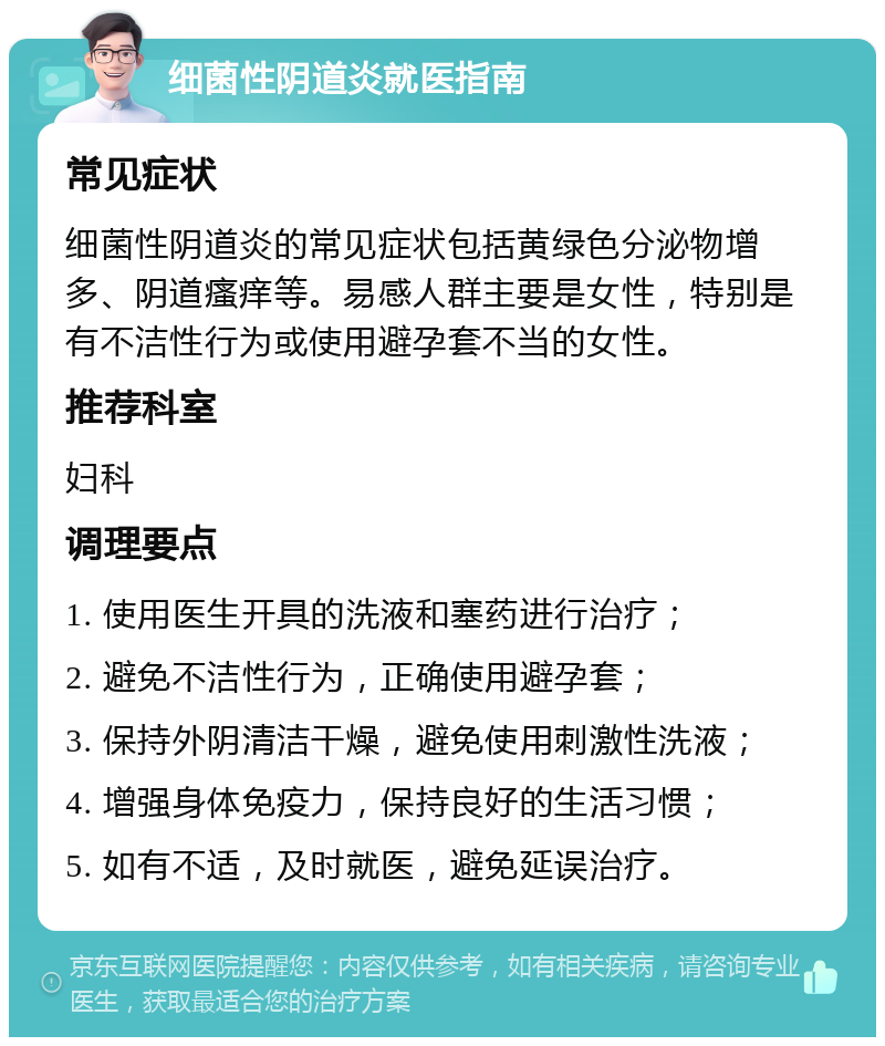 细菌性阴道炎就医指南 常见症状 细菌性阴道炎的常见症状包括黄绿色分泌物增多、阴道瘙痒等。易感人群主要是女性，特别是有不洁性行为或使用避孕套不当的女性。 推荐科室 妇科 调理要点 1. 使用医生开具的洗液和塞药进行治疗； 2. 避免不洁性行为，正确使用避孕套； 3. 保持外阴清洁干燥，避免使用刺激性洗液； 4. 增强身体免疫力，保持良好的生活习惯； 5. 如有不适，及时就医，避免延误治疗。