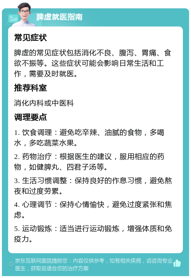 脾虚就医指南 常见症状 脾虚的常见症状包括消化不良、腹泻、胃痛、食欲不振等。这些症状可能会影响日常生活和工作，需要及时就医。 推荐科室 消化内科或中医科 调理要点 1. 饮食调理：避免吃辛辣、油腻的食物，多喝水，多吃蔬菜水果。 2. 药物治疗：根据医生的建议，服用相应的药物，如健脾丸、四君子汤等。 3. 生活习惯调整：保持良好的作息习惯，避免熬夜和过度劳累。 4. 心理调节：保持心情愉快，避免过度紧张和焦虑。 5. 运动锻炼：适当进行运动锻炼，增强体质和免疫力。