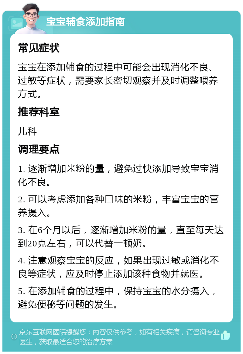 宝宝辅食添加指南 常见症状 宝宝在添加辅食的过程中可能会出现消化不良、过敏等症状，需要家长密切观察并及时调整喂养方式。 推荐科室 儿科 调理要点 1. 逐渐增加米粉的量，避免过快添加导致宝宝消化不良。 2. 可以考虑添加各种口味的米粉，丰富宝宝的营养摄入。 3. 在6个月以后，逐渐增加米粉的量，直至每天达到20克左右，可以代替一顿奶。 4. 注意观察宝宝的反应，如果出现过敏或消化不良等症状，应及时停止添加该种食物并就医。 5. 在添加辅食的过程中，保持宝宝的水分摄入，避免便秘等问题的发生。