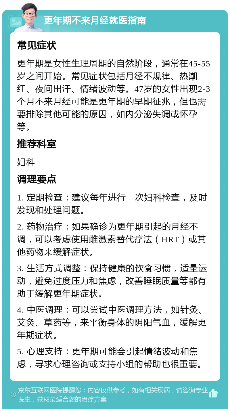 更年期不来月经就医指南 常见症状 更年期是女性生理周期的自然阶段，通常在45-55岁之间开始。常见症状包括月经不规律、热潮红、夜间出汗、情绪波动等。47岁的女性出现2-3个月不来月经可能是更年期的早期征兆，但也需要排除其他可能的原因，如内分泌失调或怀孕等。 推荐科室 妇科 调理要点 1. 定期检查：建议每年进行一次妇科检查，及时发现和处理问题。 2. 药物治疗：如果确诊为更年期引起的月经不调，可以考虑使用雌激素替代疗法（HRT）或其他药物来缓解症状。 3. 生活方式调整：保持健康的饮食习惯，适量运动，避免过度压力和焦虑，改善睡眠质量等都有助于缓解更年期症状。 4. 中医调理：可以尝试中医调理方法，如针灸、艾灸、草药等，来平衡身体的阴阳气血，缓解更年期症状。 5. 心理支持：更年期可能会引起情绪波动和焦虑，寻求心理咨询或支持小组的帮助也很重要。