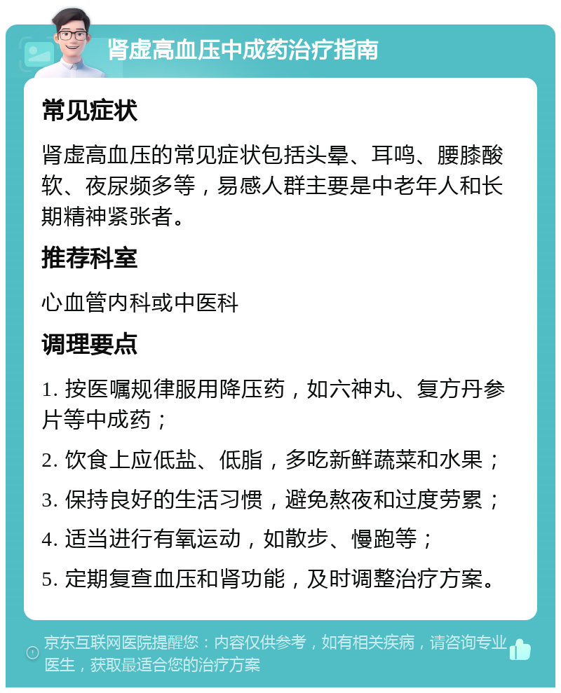 肾虚高血压中成药治疗指南 常见症状 肾虚高血压的常见症状包括头晕、耳鸣、腰膝酸软、夜尿频多等，易感人群主要是中老年人和长期精神紧张者。 推荐科室 心血管内科或中医科 调理要点 1. 按医嘱规律服用降压药，如六神丸、复方丹参片等中成药； 2. 饮食上应低盐、低脂，多吃新鲜蔬菜和水果； 3. 保持良好的生活习惯，避免熬夜和过度劳累； 4. 适当进行有氧运动，如散步、慢跑等； 5. 定期复查血压和肾功能，及时调整治疗方案。