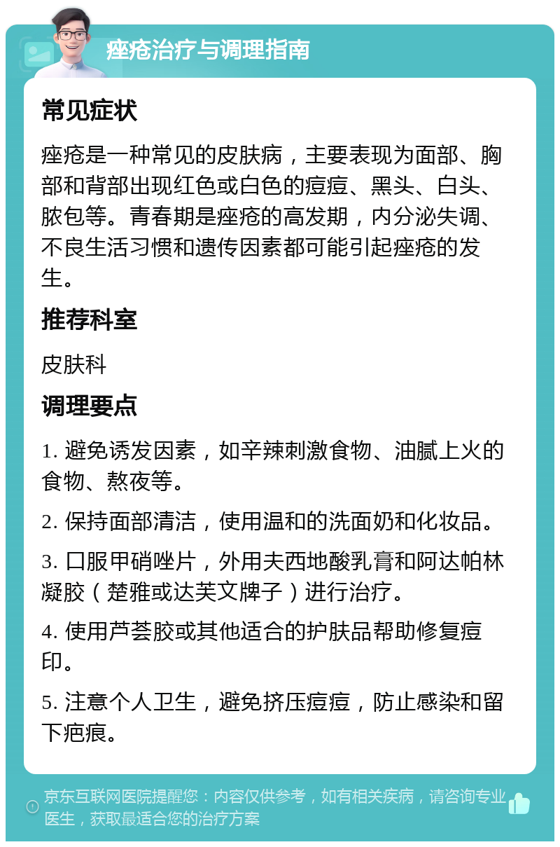 痤疮治疗与调理指南 常见症状 痤疮是一种常见的皮肤病，主要表现为面部、胸部和背部出现红色或白色的痘痘、黑头、白头、脓包等。青春期是痤疮的高发期，内分泌失调、不良生活习惯和遗传因素都可能引起痤疮的发生。 推荐科室 皮肤科 调理要点 1. 避免诱发因素，如辛辣刺激食物、油腻上火的食物、熬夜等。 2. 保持面部清洁，使用温和的洗面奶和化妆品。 3. 口服甲硝唑片，外用夫西地酸乳膏和阿达帕林凝胶（楚雅或达芙文牌子）进行治疗。 4. 使用芦荟胶或其他适合的护肤品帮助修复痘印。 5. 注意个人卫生，避免挤压痘痘，防止感染和留下疤痕。