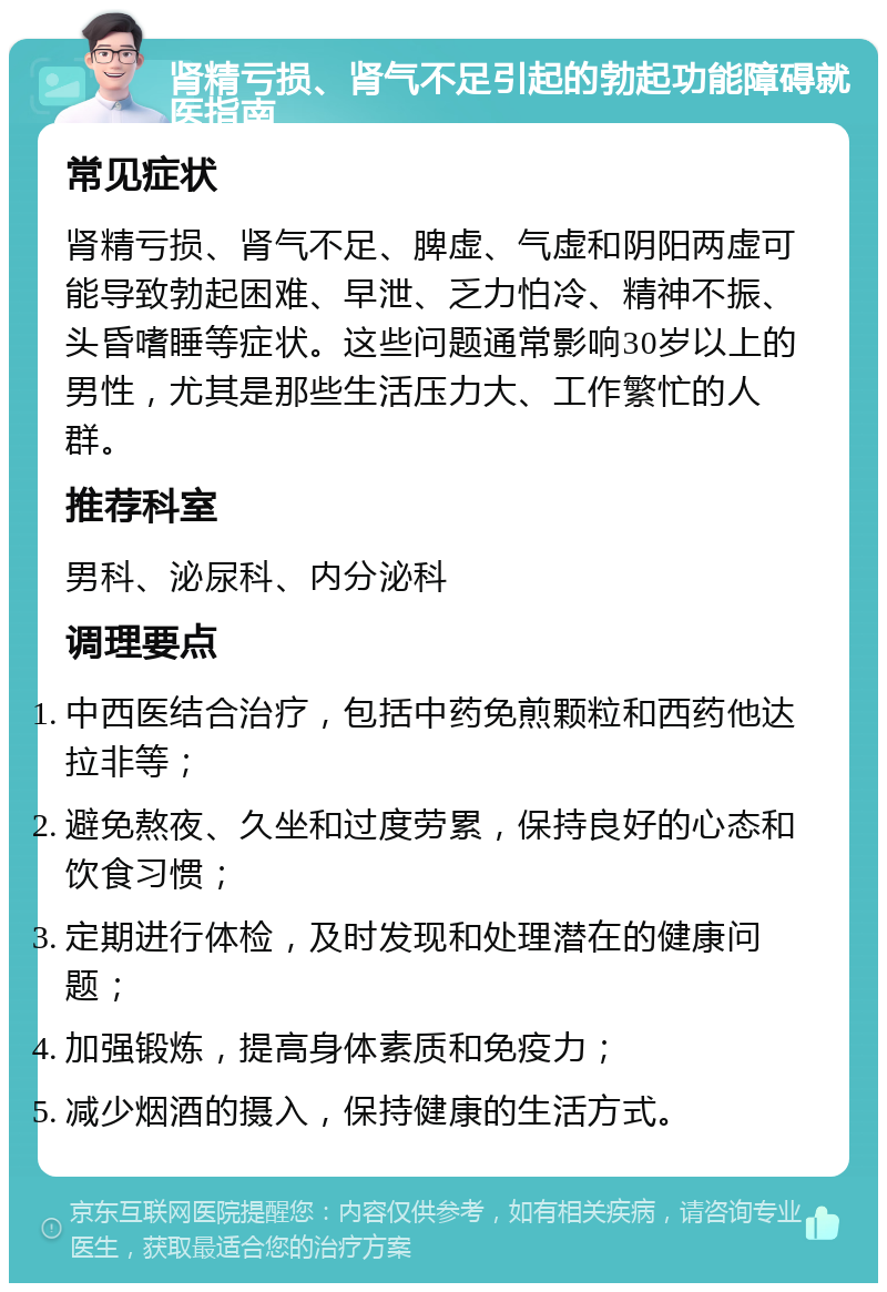 肾精亏损、肾气不足引起的勃起功能障碍就医指南 常见症状 肾精亏损、肾气不足、脾虚、气虚和阴阳两虚可能导致勃起困难、早泄、乏力怕冷、精神不振、头昏嗜睡等症状。这些问题通常影响30岁以上的男性，尤其是那些生活压力大、工作繁忙的人群。 推荐科室 男科、泌尿科、内分泌科 调理要点 中西医结合治疗，包括中药免煎颗粒和西药他达拉非等； 避免熬夜、久坐和过度劳累，保持良好的心态和饮食习惯； 定期进行体检，及时发现和处理潜在的健康问题； 加强锻炼，提高身体素质和免疫力； 减少烟酒的摄入，保持健康的生活方式。