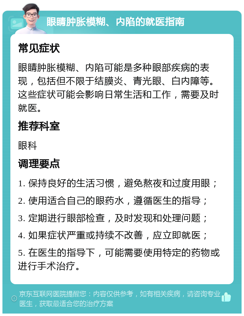 眼睛肿胀模糊、内陷的就医指南 常见症状 眼睛肿胀模糊、内陷可能是多种眼部疾病的表现，包括但不限于结膜炎、青光眼、白内障等。这些症状可能会影响日常生活和工作，需要及时就医。 推荐科室 眼科 调理要点 1. 保持良好的生活习惯，避免熬夜和过度用眼； 2. 使用适合自己的眼药水，遵循医生的指导； 3. 定期进行眼部检查，及时发现和处理问题； 4. 如果症状严重或持续不改善，应立即就医； 5. 在医生的指导下，可能需要使用特定的药物或进行手术治疗。