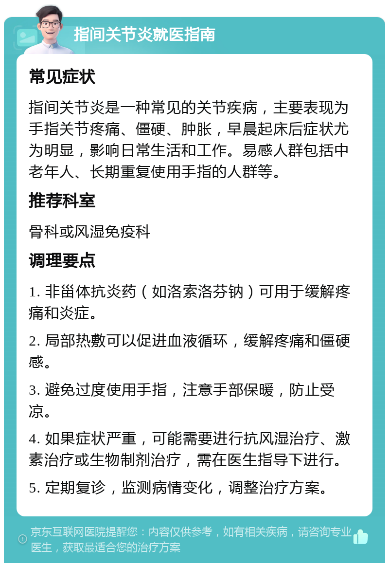 指间关节炎就医指南 常见症状 指间关节炎是一种常见的关节疾病，主要表现为手指关节疼痛、僵硬、肿胀，早晨起床后症状尤为明显，影响日常生活和工作。易感人群包括中老年人、长期重复使用手指的人群等。 推荐科室 骨科或风湿免疫科 调理要点 1. 非甾体抗炎药（如洛索洛芬钠）可用于缓解疼痛和炎症。 2. 局部热敷可以促进血液循环，缓解疼痛和僵硬感。 3. 避免过度使用手指，注意手部保暖，防止受凉。 4. 如果症状严重，可能需要进行抗风湿治疗、激素治疗或生物制剂治疗，需在医生指导下进行。 5. 定期复诊，监测病情变化，调整治疗方案。