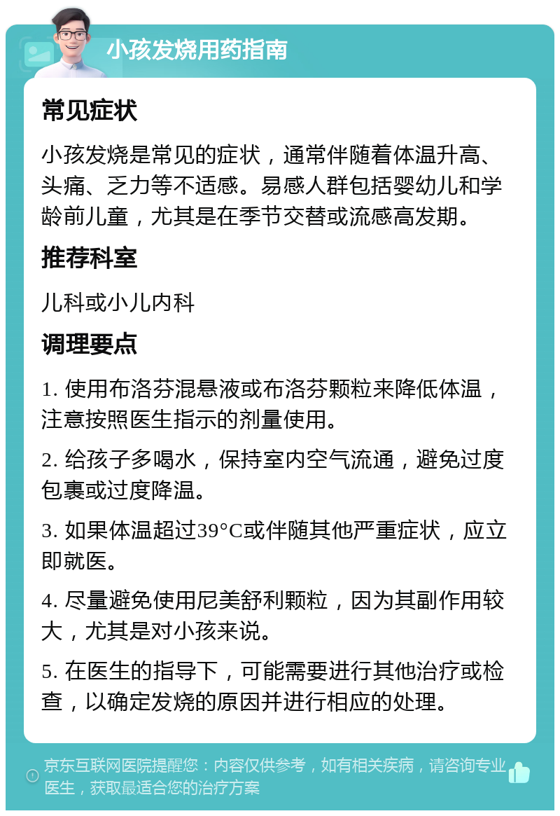 小孩发烧用药指南 常见症状 小孩发烧是常见的症状，通常伴随着体温升高、头痛、乏力等不适感。易感人群包括婴幼儿和学龄前儿童，尤其是在季节交替或流感高发期。 推荐科室 儿科或小儿内科 调理要点 1. 使用布洛芬混悬液或布洛芬颗粒来降低体温，注意按照医生指示的剂量使用。 2. 给孩子多喝水，保持室内空气流通，避免过度包裹或过度降温。 3. 如果体温超过39°C或伴随其他严重症状，应立即就医。 4. 尽量避免使用尼美舒利颗粒，因为其副作用较大，尤其是对小孩来说。 5. 在医生的指导下，可能需要进行其他治疗或检查，以确定发烧的原因并进行相应的处理。