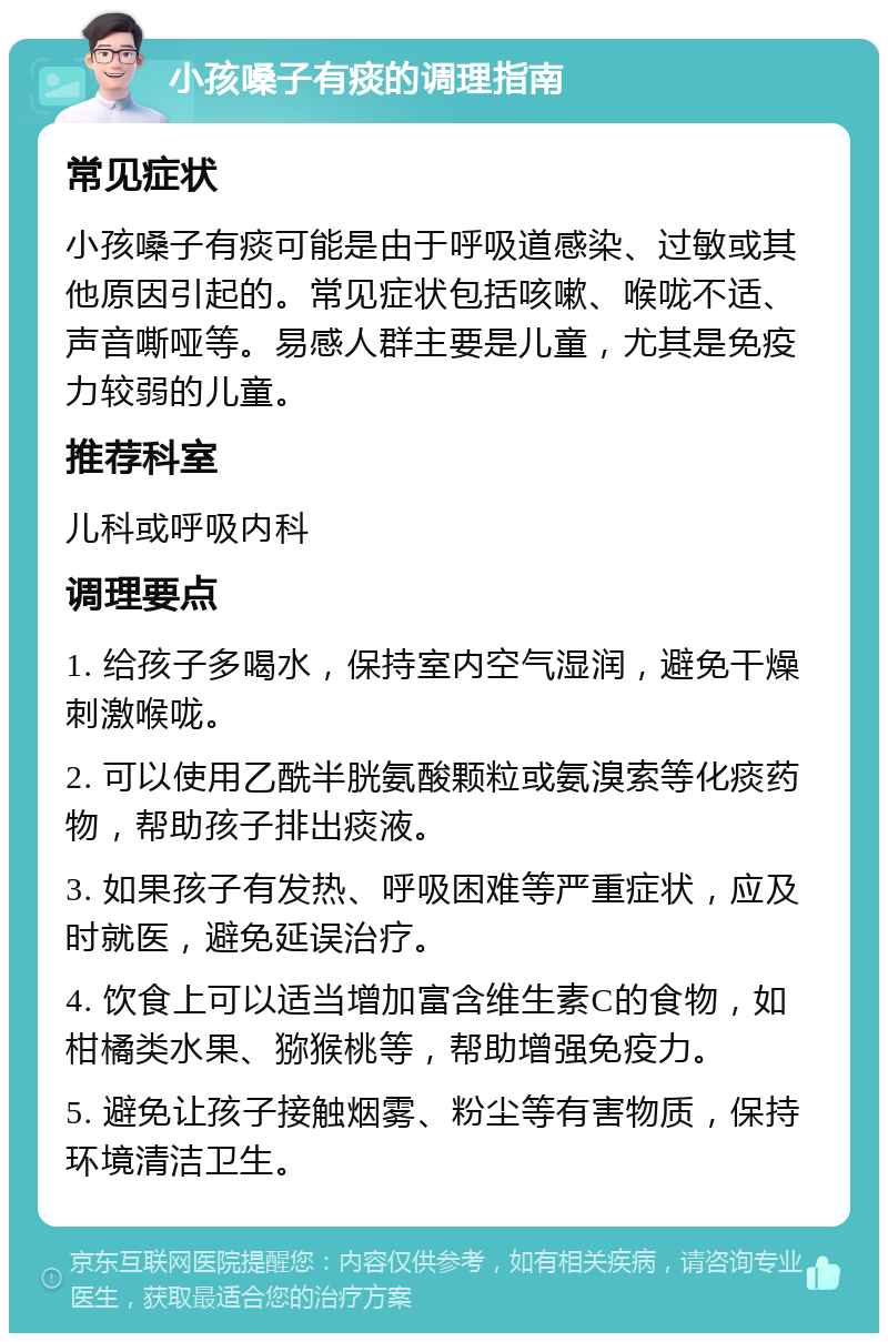 小孩嗓子有痰的调理指南 常见症状 小孩嗓子有痰可能是由于呼吸道感染、过敏或其他原因引起的。常见症状包括咳嗽、喉咙不适、声音嘶哑等。易感人群主要是儿童，尤其是免疫力较弱的儿童。 推荐科室 儿科或呼吸内科 调理要点 1. 给孩子多喝水，保持室内空气湿润，避免干燥刺激喉咙。 2. 可以使用乙酰半胱氨酸颗粒或氨溴索等化痰药物，帮助孩子排出痰液。 3. 如果孩子有发热、呼吸困难等严重症状，应及时就医，避免延误治疗。 4. 饮食上可以适当增加富含维生素C的食物，如柑橘类水果、猕猴桃等，帮助增强免疫力。 5. 避免让孩子接触烟雾、粉尘等有害物质，保持环境清洁卫生。