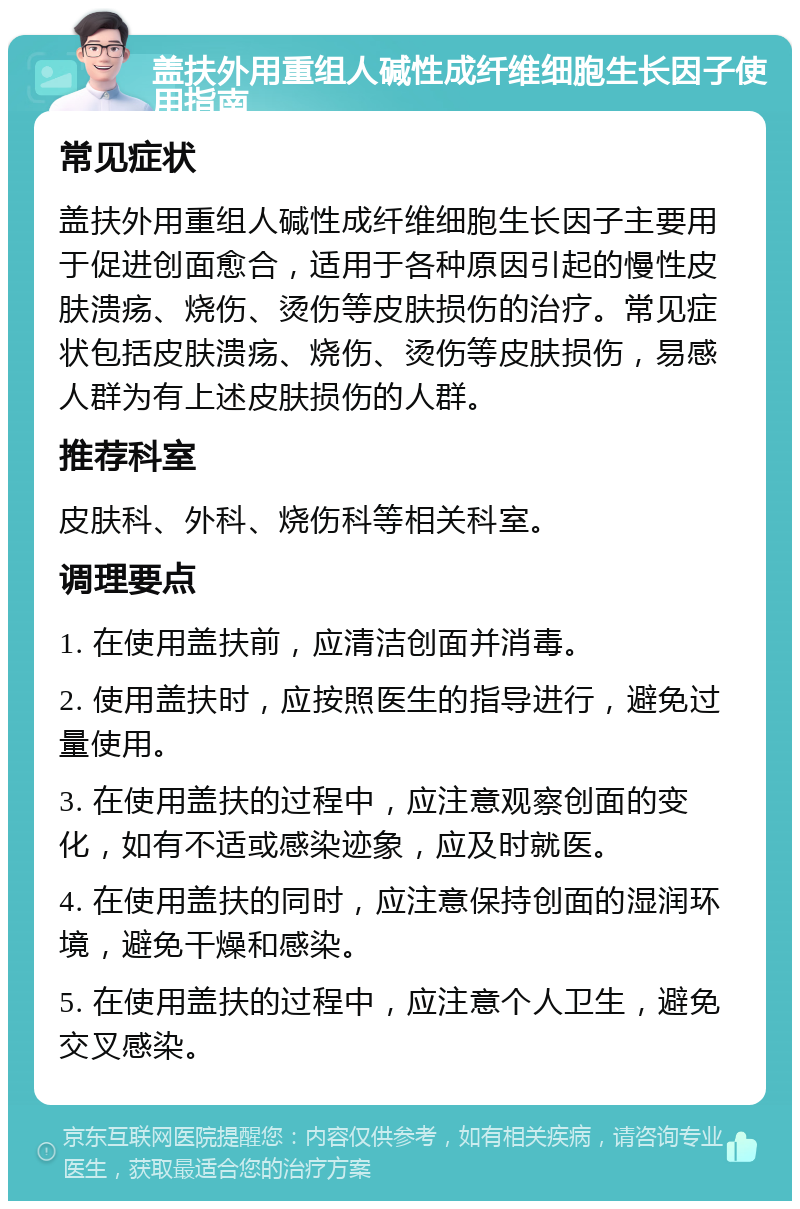 盖扶外用重组人碱性成纤维细胞生长因子使用指南 常见症状 盖扶外用重组人碱性成纤维细胞生长因子主要用于促进创面愈合，适用于各种原因引起的慢性皮肤溃疡、烧伤、烫伤等皮肤损伤的治疗。常见症状包括皮肤溃疡、烧伤、烫伤等皮肤损伤，易感人群为有上述皮肤损伤的人群。 推荐科室 皮肤科、外科、烧伤科等相关科室。 调理要点 1. 在使用盖扶前，应清洁创面并消毒。 2. 使用盖扶时，应按照医生的指导进行，避免过量使用。 3. 在使用盖扶的过程中，应注意观察创面的变化，如有不适或感染迹象，应及时就医。 4. 在使用盖扶的同时，应注意保持创面的湿润环境，避免干燥和感染。 5. 在使用盖扶的过程中，应注意个人卫生，避免交叉感染。