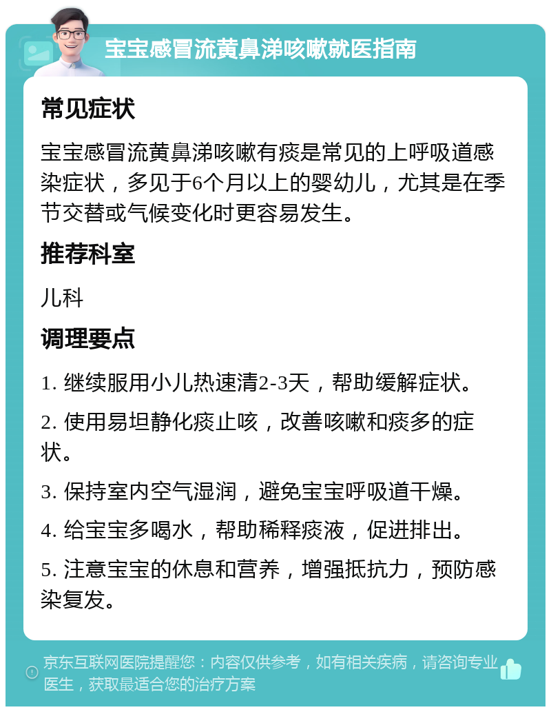 宝宝感冒流黄鼻涕咳嗽就医指南 常见症状 宝宝感冒流黄鼻涕咳嗽有痰是常见的上呼吸道感染症状，多见于6个月以上的婴幼儿，尤其是在季节交替或气候变化时更容易发生。 推荐科室 儿科 调理要点 1. 继续服用小儿热速清2-3天，帮助缓解症状。 2. 使用易坦静化痰止咳，改善咳嗽和痰多的症状。 3. 保持室内空气湿润，避免宝宝呼吸道干燥。 4. 给宝宝多喝水，帮助稀释痰液，促进排出。 5. 注意宝宝的休息和营养，增强抵抗力，预防感染复发。