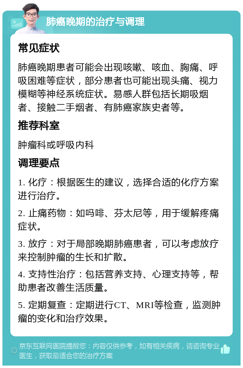 肺癌晚期的治疗与调理 常见症状 肺癌晚期患者可能会出现咳嗽、咳血、胸痛、呼吸困难等症状，部分患者也可能出现头痛、视力模糊等神经系统症状。易感人群包括长期吸烟者、接触二手烟者、有肺癌家族史者等。 推荐科室 肿瘤科或呼吸内科 调理要点 1. 化疗：根据医生的建议，选择合适的化疗方案进行治疗。 2. 止痛药物：如吗啡、芬太尼等，用于缓解疼痛症状。 3. 放疗：对于局部晚期肺癌患者，可以考虑放疗来控制肿瘤的生长和扩散。 4. 支持性治疗：包括营养支持、心理支持等，帮助患者改善生活质量。 5. 定期复查：定期进行CT、MRI等检查，监测肿瘤的变化和治疗效果。