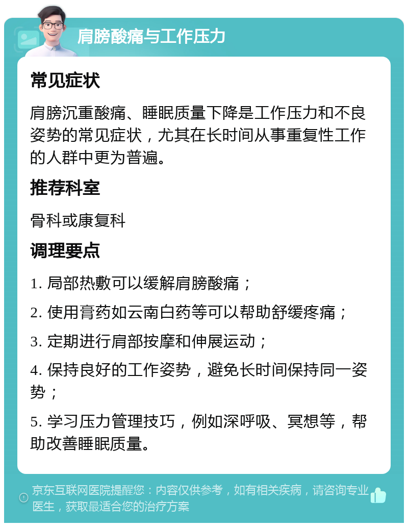 肩膀酸痛与工作压力 常见症状 肩膀沉重酸痛、睡眠质量下降是工作压力和不良姿势的常见症状，尤其在长时间从事重复性工作的人群中更为普遍。 推荐科室 骨科或康复科 调理要点 1. 局部热敷可以缓解肩膀酸痛； 2. 使用膏药如云南白药等可以帮助舒缓疼痛； 3. 定期进行肩部按摩和伸展运动； 4. 保持良好的工作姿势，避免长时间保持同一姿势； 5. 学习压力管理技巧，例如深呼吸、冥想等，帮助改善睡眠质量。