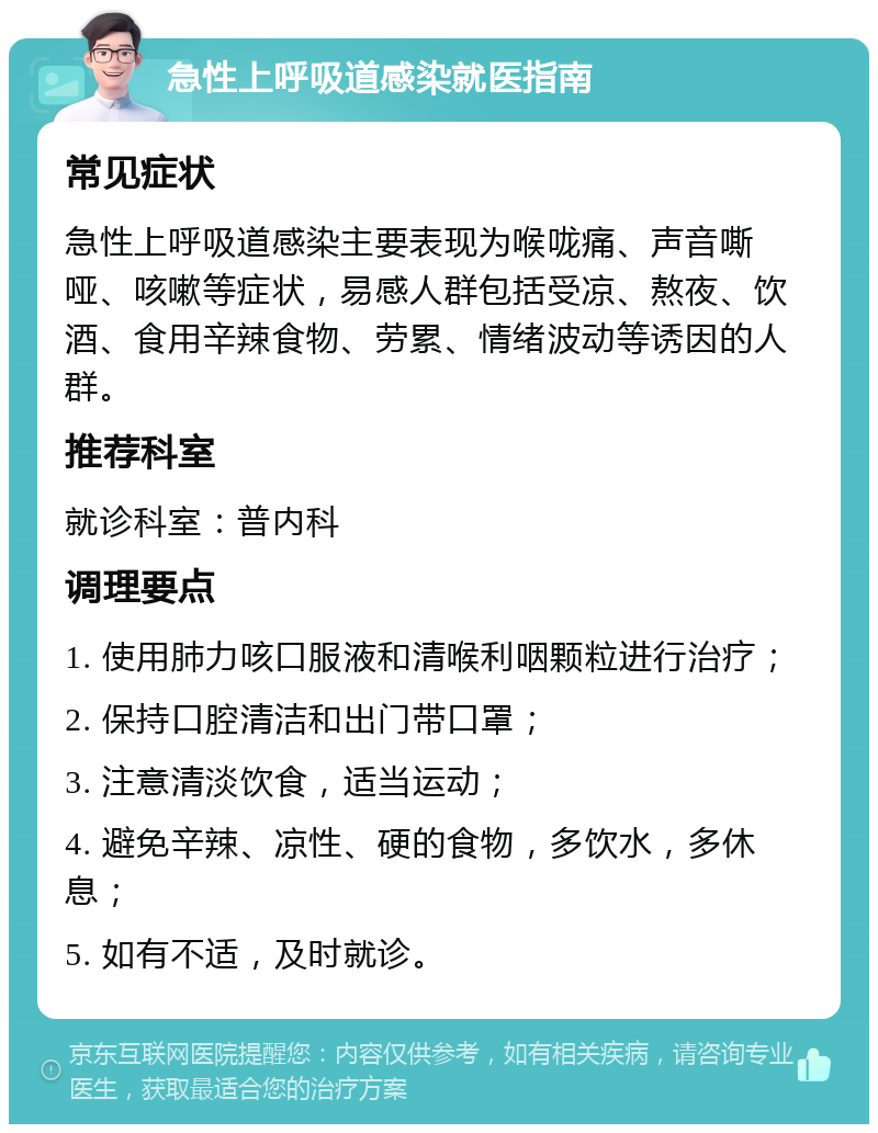 急性上呼吸道感染就医指南 常见症状 急性上呼吸道感染主要表现为喉咙痛、声音嘶哑、咳嗽等症状，易感人群包括受凉、熬夜、饮酒、食用辛辣食物、劳累、情绪波动等诱因的人群。 推荐科室 就诊科室：普内科 调理要点 1. 使用肺力咳口服液和清喉利咽颗粒进行治疗； 2. 保持口腔清洁和出门带口罩； 3. 注意清淡饮食，适当运动； 4. 避免辛辣、凉性、硬的食物，多饮水，多休息； 5. 如有不适，及时就诊。