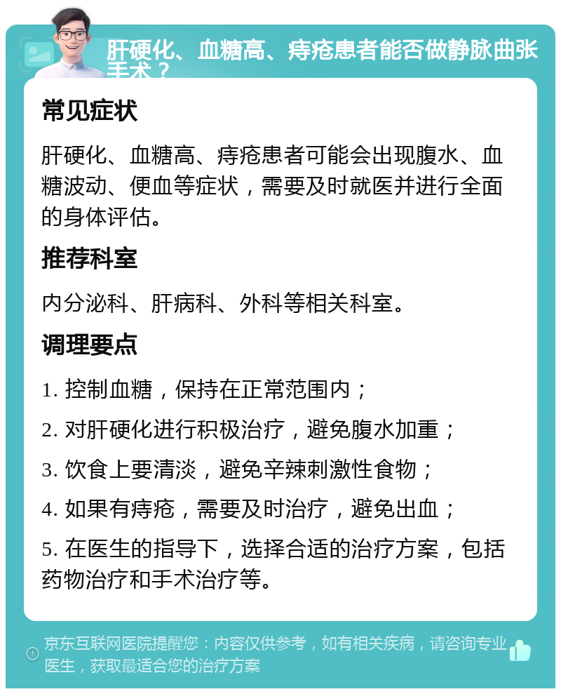 肝硬化、血糖高、痔疮患者能否做静脉曲张手术？ 常见症状 肝硬化、血糖高、痔疮患者可能会出现腹水、血糖波动、便血等症状，需要及时就医并进行全面的身体评估。 推荐科室 内分泌科、肝病科、外科等相关科室。 调理要点 1. 控制血糖，保持在正常范围内； 2. 对肝硬化进行积极治疗，避免腹水加重； 3. 饮食上要清淡，避免辛辣刺激性食物； 4. 如果有痔疮，需要及时治疗，避免出血； 5. 在医生的指导下，选择合适的治疗方案，包括药物治疗和手术治疗等。