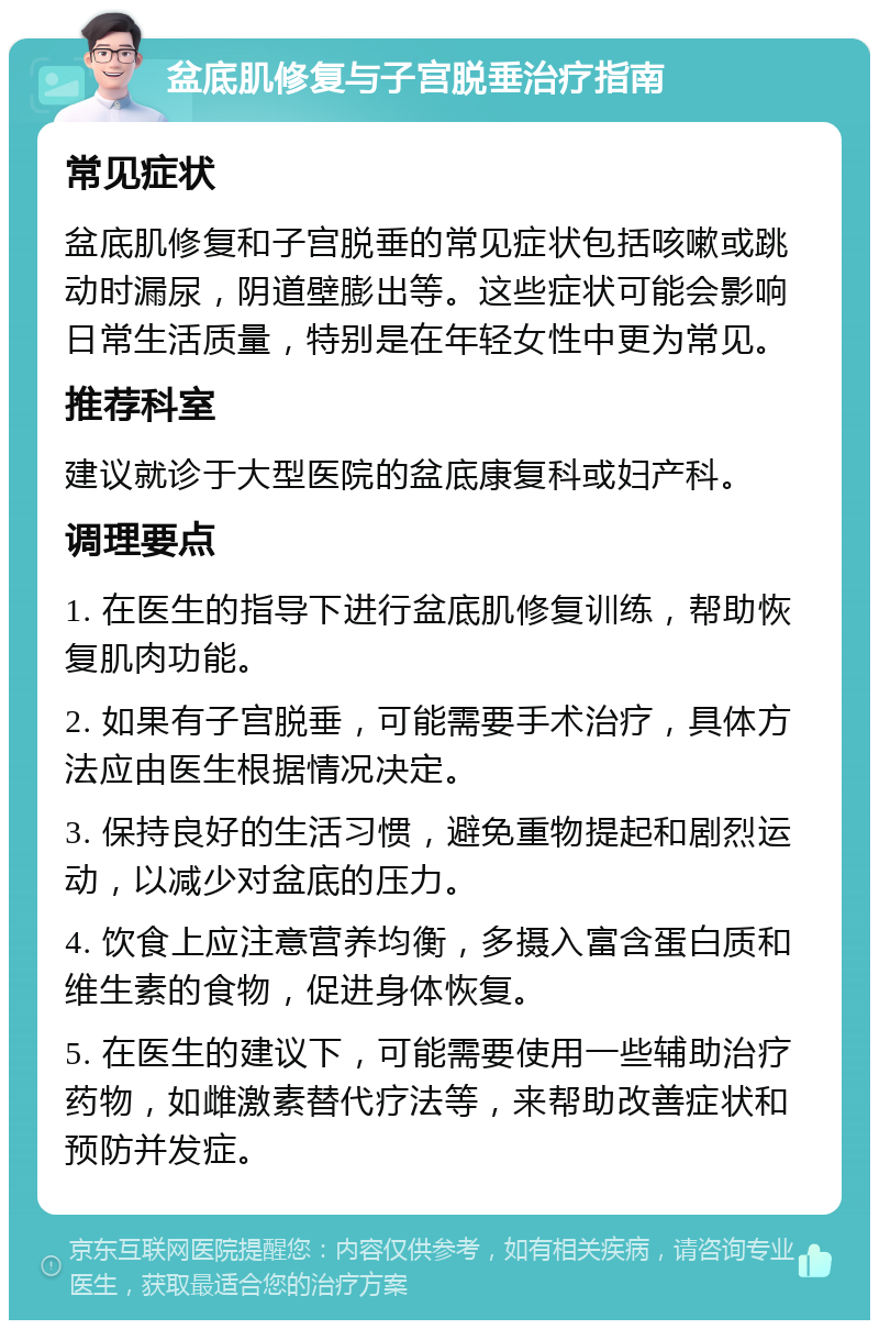 盆底肌修复与子宫脱垂治疗指南 常见症状 盆底肌修复和子宫脱垂的常见症状包括咳嗽或跳动时漏尿，阴道壁膨出等。这些症状可能会影响日常生活质量，特别是在年轻女性中更为常见。 推荐科室 建议就诊于大型医院的盆底康复科或妇产科。 调理要点 1. 在医生的指导下进行盆底肌修复训练，帮助恢复肌肉功能。 2. 如果有子宫脱垂，可能需要手术治疗，具体方法应由医生根据情况决定。 3. 保持良好的生活习惯，避免重物提起和剧烈运动，以减少对盆底的压力。 4. 饮食上应注意营养均衡，多摄入富含蛋白质和维生素的食物，促进身体恢复。 5. 在医生的建议下，可能需要使用一些辅助治疗药物，如雌激素替代疗法等，来帮助改善症状和预防并发症。