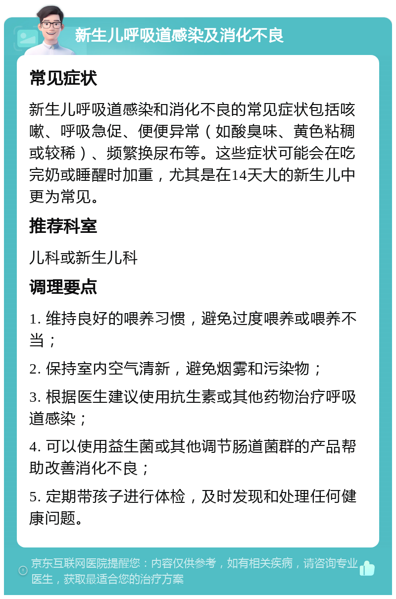 新生儿呼吸道感染及消化不良 常见症状 新生儿呼吸道感染和消化不良的常见症状包括咳嗽、呼吸急促、便便异常（如酸臭味、黄色粘稠或较稀）、频繁换尿布等。这些症状可能会在吃完奶或睡醒时加重，尤其是在14天大的新生儿中更为常见。 推荐科室 儿科或新生儿科 调理要点 1. 维持良好的喂养习惯，避免过度喂养或喂养不当； 2. 保持室内空气清新，避免烟雾和污染物； 3. 根据医生建议使用抗生素或其他药物治疗呼吸道感染； 4. 可以使用益生菌或其他调节肠道菌群的产品帮助改善消化不良； 5. 定期带孩子进行体检，及时发现和处理任何健康问题。