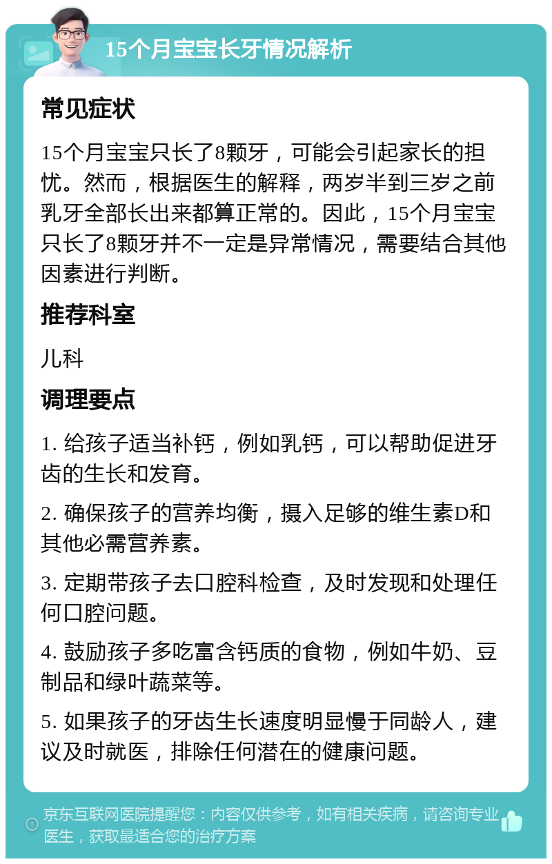 15个月宝宝长牙情况解析 常见症状 15个月宝宝只长了8颗牙，可能会引起家长的担忧。然而，根据医生的解释，两岁半到三岁之前乳牙全部长出来都算正常的。因此，15个月宝宝只长了8颗牙并不一定是异常情况，需要结合其他因素进行判断。 推荐科室 儿科 调理要点 1. 给孩子适当补钙，例如乳钙，可以帮助促进牙齿的生长和发育。 2. 确保孩子的营养均衡，摄入足够的维生素D和其他必需营养素。 3. 定期带孩子去口腔科检查，及时发现和处理任何口腔问题。 4. 鼓励孩子多吃富含钙质的食物，例如牛奶、豆制品和绿叶蔬菜等。 5. 如果孩子的牙齿生长速度明显慢于同龄人，建议及时就医，排除任何潜在的健康问题。