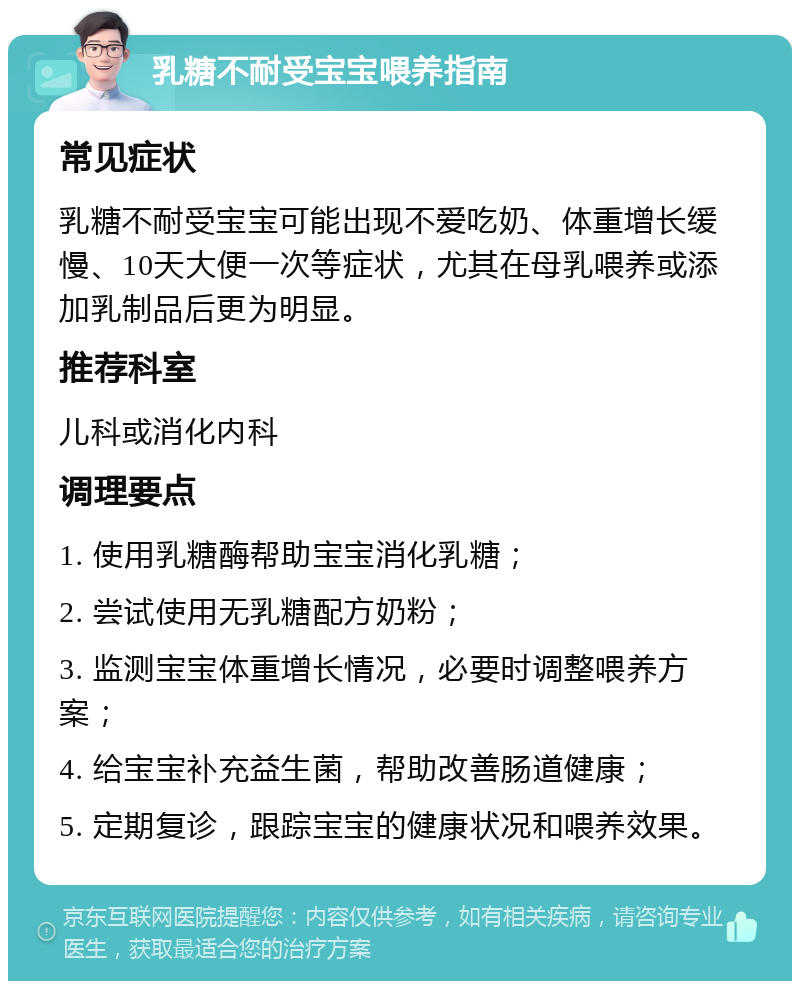 乳糖不耐受宝宝喂养指南 常见症状 乳糖不耐受宝宝可能出现不爱吃奶、体重增长缓慢、10天大便一次等症状，尤其在母乳喂养或添加乳制品后更为明显。 推荐科室 儿科或消化内科 调理要点 1. 使用乳糖酶帮助宝宝消化乳糖； 2. 尝试使用无乳糖配方奶粉； 3. 监测宝宝体重增长情况，必要时调整喂养方案； 4. 给宝宝补充益生菌，帮助改善肠道健康； 5. 定期复诊，跟踪宝宝的健康状况和喂养效果。