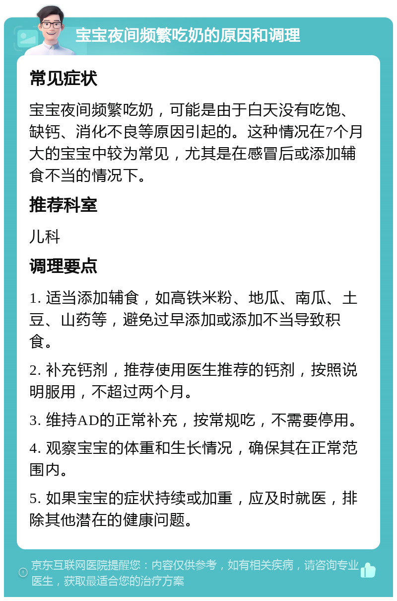 宝宝夜间频繁吃奶的原因和调理 常见症状 宝宝夜间频繁吃奶，可能是由于白天没有吃饱、缺钙、消化不良等原因引起的。这种情况在7个月大的宝宝中较为常见，尤其是在感冒后或添加辅食不当的情况下。 推荐科室 儿科 调理要点 1. 适当添加辅食，如高铁米粉、地瓜、南瓜、土豆、山药等，避免过早添加或添加不当导致积食。 2. 补充钙剂，推荐使用医生推荐的钙剂，按照说明服用，不超过两个月。 3. 维持AD的正常补充，按常规吃，不需要停用。 4. 观察宝宝的体重和生长情况，确保其在正常范围内。 5. 如果宝宝的症状持续或加重，应及时就医，排除其他潜在的健康问题。