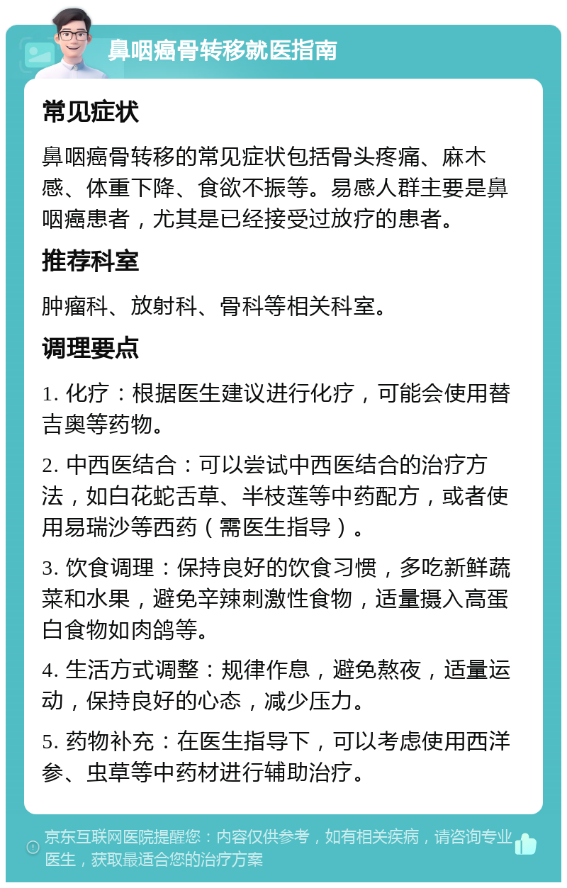 鼻咽癌骨转移就医指南 常见症状 鼻咽癌骨转移的常见症状包括骨头疼痛、麻木感、体重下降、食欲不振等。易感人群主要是鼻咽癌患者，尤其是已经接受过放疗的患者。 推荐科室 肿瘤科、放射科、骨科等相关科室。 调理要点 1. 化疗：根据医生建议进行化疗，可能会使用替吉奥等药物。 2. 中西医结合：可以尝试中西医结合的治疗方法，如白花蛇舌草、半枝莲等中药配方，或者使用易瑞沙等西药（需医生指导）。 3. 饮食调理：保持良好的饮食习惯，多吃新鲜蔬菜和水果，避免辛辣刺激性食物，适量摄入高蛋白食物如肉鸽等。 4. 生活方式调整：规律作息，避免熬夜，适量运动，保持良好的心态，减少压力。 5. 药物补充：在医生指导下，可以考虑使用西洋参、虫草等中药材进行辅助治疗。