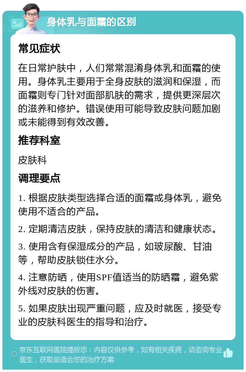 身体乳与面霜的区别 常见症状 在日常护肤中，人们常常混淆身体乳和面霜的使用。身体乳主要用于全身皮肤的滋润和保湿，而面霜则专门针对面部肌肤的需求，提供更深层次的滋养和修护。错误使用可能导致皮肤问题加剧或未能得到有效改善。 推荐科室 皮肤科 调理要点 1. 根据皮肤类型选择合适的面霜或身体乳，避免使用不适合的产品。 2. 定期清洁皮肤，保持皮肤的清洁和健康状态。 3. 使用含有保湿成分的产品，如玻尿酸、甘油等，帮助皮肤锁住水分。 4. 注意防晒，使用SPF值适当的防晒霜，避免紫外线对皮肤的伤害。 5. 如果皮肤出现严重问题，应及时就医，接受专业的皮肤科医生的指导和治疗。