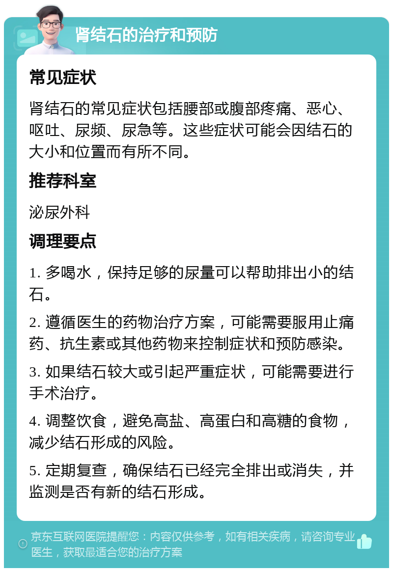 肾结石的治疗和预防 常见症状 肾结石的常见症状包括腰部或腹部疼痛、恶心、呕吐、尿频、尿急等。这些症状可能会因结石的大小和位置而有所不同。 推荐科室 泌尿外科 调理要点 1. 多喝水，保持足够的尿量可以帮助排出小的结石。 2. 遵循医生的药物治疗方案，可能需要服用止痛药、抗生素或其他药物来控制症状和预防感染。 3. 如果结石较大或引起严重症状，可能需要进行手术治疗。 4. 调整饮食，避免高盐、高蛋白和高糖的食物，减少结石形成的风险。 5. 定期复查，确保结石已经完全排出或消失，并监测是否有新的结石形成。